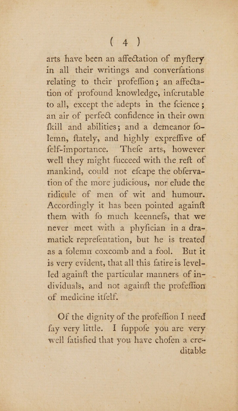 tise) arts have been an affectation of myftery in all their writings and converfations relating to their profeffion; an affecta- tion of profound knowledge, infcrutable to all, except the adepts in the fcience ; an air of perfe&amp;t confidence in their own {kill and abilities; and a demeanor fo- Iemn, ftately, and highly expreffive of felf-importance. Thefe arts, however well they might fucceed with the reft of mankind, could not efcape the obferva- tion of the more judicious, nor elude the ridicule of men of wit and humour. Accordingly it has been pointed againft them with fo much keennefs, that we never meet with a phyfician ina dra- matick reprefentation, but he is treated as a folemn coxcomb and a fool. But it is very evident, that all this fatire is level- led againft the particular manners. of in- dividuals, and not againft the profeffion of medicine itfelf. Of the dignity of the profeffion I need fay very little. I fuppofe you are very well fatisfred that you have chofen a cre ditable