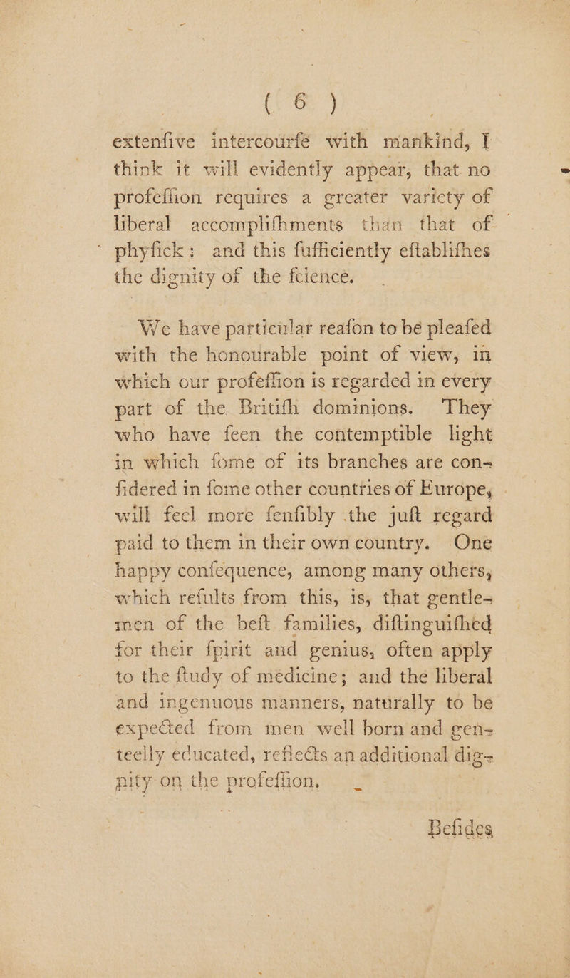 extenfive intercourfé with mankind, IT think it will evidently appear, that. no profefiion requires a greater varicty of liberal accomplifhments than that of. — | phyfick: and this fufficiently eftablithes the dignity of the fcience. We have particular reafon to bé pleafed with the honourable point of view, in which our profeffion is regarded in every part of the Britith dominions. They who have feen the contemptible light in which fome of its branches are con- fidered in fome other countries of Europe, - will fecl more fenfibly .the juft regard paid to them in their own country. One happy confequence, among many others, which refults from this, is, that gentle- men of the beft families, diftinguifhed for their fpirit and genius, often apply to the ftudy of medicine; and the liberal and ingenuous manners, naturally to be expected from men well born and gen- teelly educated, reflects an additional digs nity on the profefiion, Befides