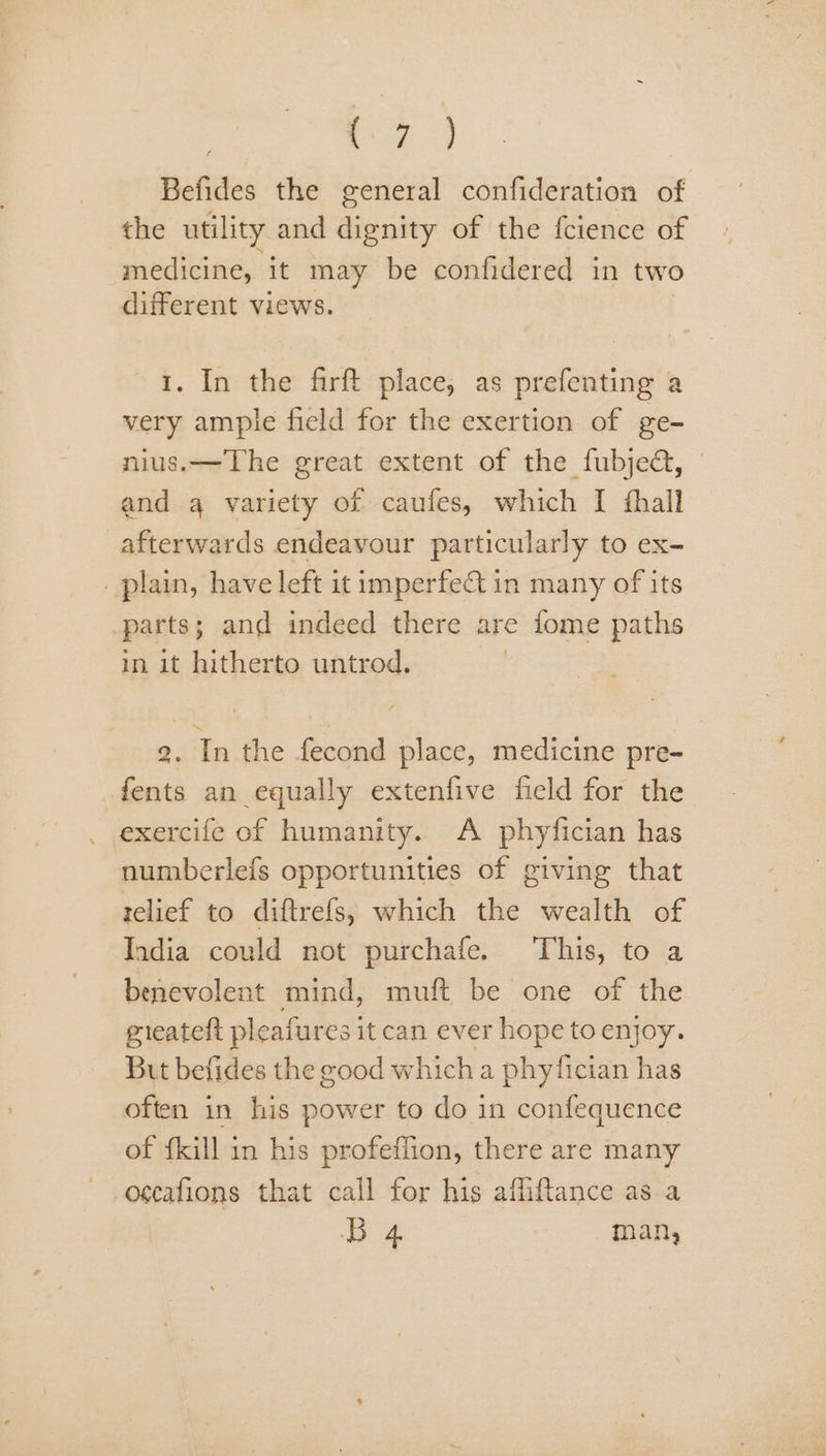 | ae ae | Befides the general confideration of the utility and dignity of the fcience of medicine, it may be confidered in two different views. 1. In the firft place, as prefenting a very ample field for the exertion of ge- nius.—The great extent of the fubje@, and a variety of caufes, which I fhall afterwards endeavour particularly to ex- _ plain, have left it imperfeQ in many of its parts; and indeed there are fome paths in it hitherto untrod. | 2. In the fecond place, medicine pre- fents an equally extenfive field for the exercife of humanity. A phyfician has numberlefs opportunities of giving that relief to diftrefs, which the wealth of India could not purchafe. This, to a benevolent mind, muft be one of the gieatelt pleafures i itcan ever hope to enjoy. But befides the good which a phyfician has often in his power to do in confequence of {kill in his profeflion, there are many -oscafions that call for his affiftance as a B 4 man,