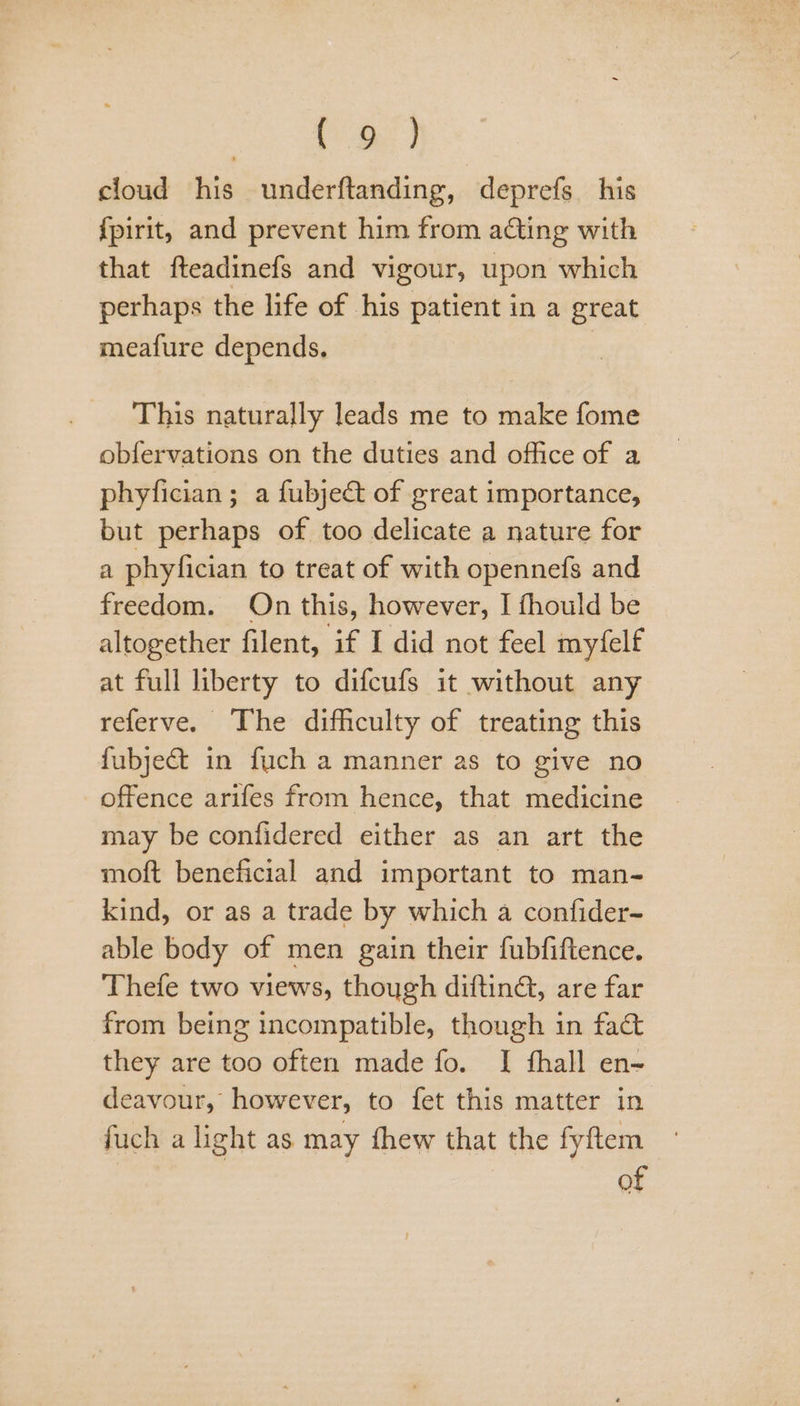 ee cloud his underftanding, deprefs his {pirit, and prevent him from acting with that fteadinefs and vigour, upon which perhaps the life of his patient in a great meafure depends. | This naturally leads me to make fome obfervations on the duties and office of a phyfician; a fubject of great importance, but perhaps of too delicate a nature for a phyfician to treat of with opennefs and freedom. On this, however, I fhould be altogether filent, if I did not feel myfelf at full liberty to difcufs it without any referve. The difficulty of treating this fubject in fuch a manner as to give no offence arifes from hence, that medicine may be confidered either as an art the moft beneficial and important to man- kind, or as a trade by which a confider- able body of men gain their fubfiftence. Thefe two views, though difting, are far from being incompatible, though in fac they are too often made fo. I fhall en- deavour, however, to fet this matter in fuch a light as may fhew that the fyftem | | of