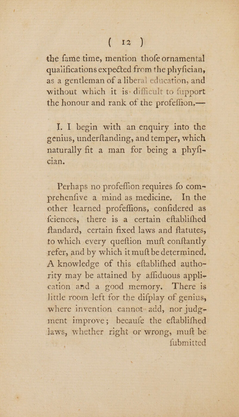 ae ta | the fame time, mention thofe ornamental qualifications expected from the phyfician, as a gentleman of a liberal education, and without which it is: dificult to fipport the honour and rank of the profefizon,— I. I begin with an enquiry into the genius, underftanding, and temper, which naturally fit a man for being a phyfi- clan, | Perhaps no profeflion requires fo com- prehenfive a mind as medicine, In the other learned profeffions, confidered as {ciences, there is a certain eftablithed — ftandard, certain fixed laws and ftatutes, to which every queftion muft conftantly refer, and by which it muft be determined, A knowledge of this eftablifhed aytho- rity may be attained by afliduous appli- cation amd a good memory. There is little room left for the difplay of genius, where invention cannot» add, nor judg- ment improve; becaufe the eftablithed laws, whether right or wrong, muft be fubmitted
