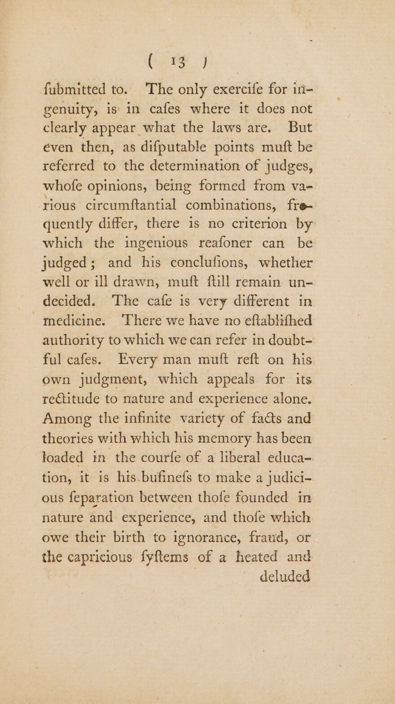 S ape fubmitted to. The only exercife for i- genuity, is in cafes where it does not clearly appear what the laws are. But even then, as difputable points muft be referred to the determination of judges, whofe opinions, being formed from va- rious circumftantial combinations, fre- quently differ, there is no criterion by which the ingenious reafoner can be judged; and his conclufions, whether well or ill drawn, muft fill remain un- decided. The cafe is very different in medicine. ‘There we have no eftablifhed authority to which we can refer in doubt- ful cafes. Every man muft reft on his own judgment, which appeals for its rectitude to nature and experience alone. Among the infinite variety of facts and theories with which his memory has been loaded in the courfe of a liberal educa- tion, it is his.bufinefs to make a judici- ous feparation between thofe founded in nature and experience, and thofe which owe their birth to ignorance, fraud, or the capricious fyftems of a heated and deluded