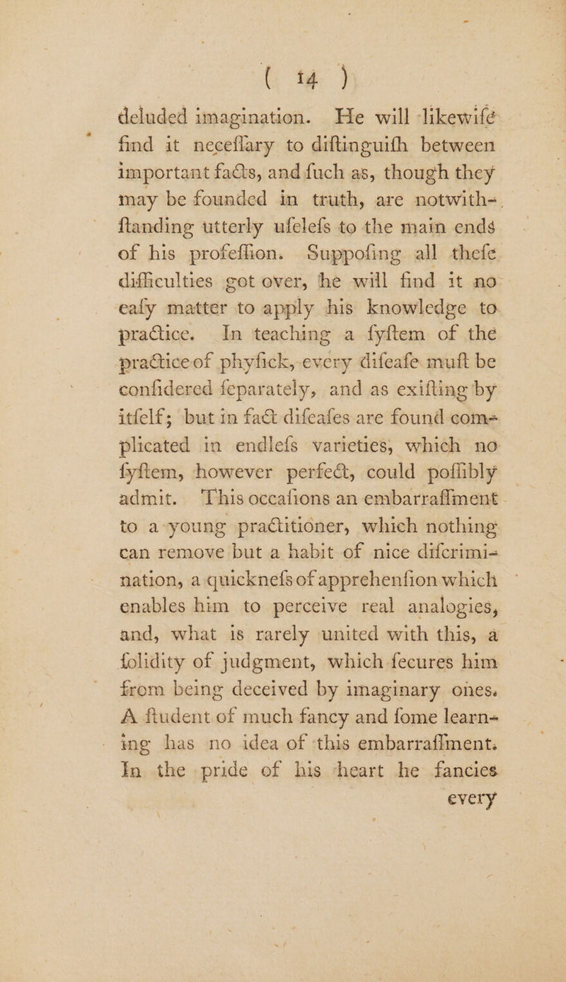 deluded imagination. He will likewifé find it neceflary to diftinguifh between important facts, and fuch as, though they may be founded in truth, are notwith-. ftanding utterly ufelefs to the main ends of his profeflion. Suppofing all thefe dificulties got over, he will find it no ealy matter to apply his knowledge to practice. In teaching a fyftem of the practiceof phyfick, every difeafe muft be confidered feparately, and as exifting by itfelf; but in fact difeafes are found come= plicated in endlefs varieties, which no fyftem, however perfect, could poflibly to a-young practitioner, which nothing can remove but a habit of nice difcrimi- nation, a quicknefs of apprehenfion which enables him to perceive real analogies, and, what is rarely united with this, a folidity of judgment, which fecures him from being deceived by imaginary ones. A ftudent of much fancy and fome learn- ing has no idea of ‘this embarrafiment. In. the pride of his -heart he fancies | every”