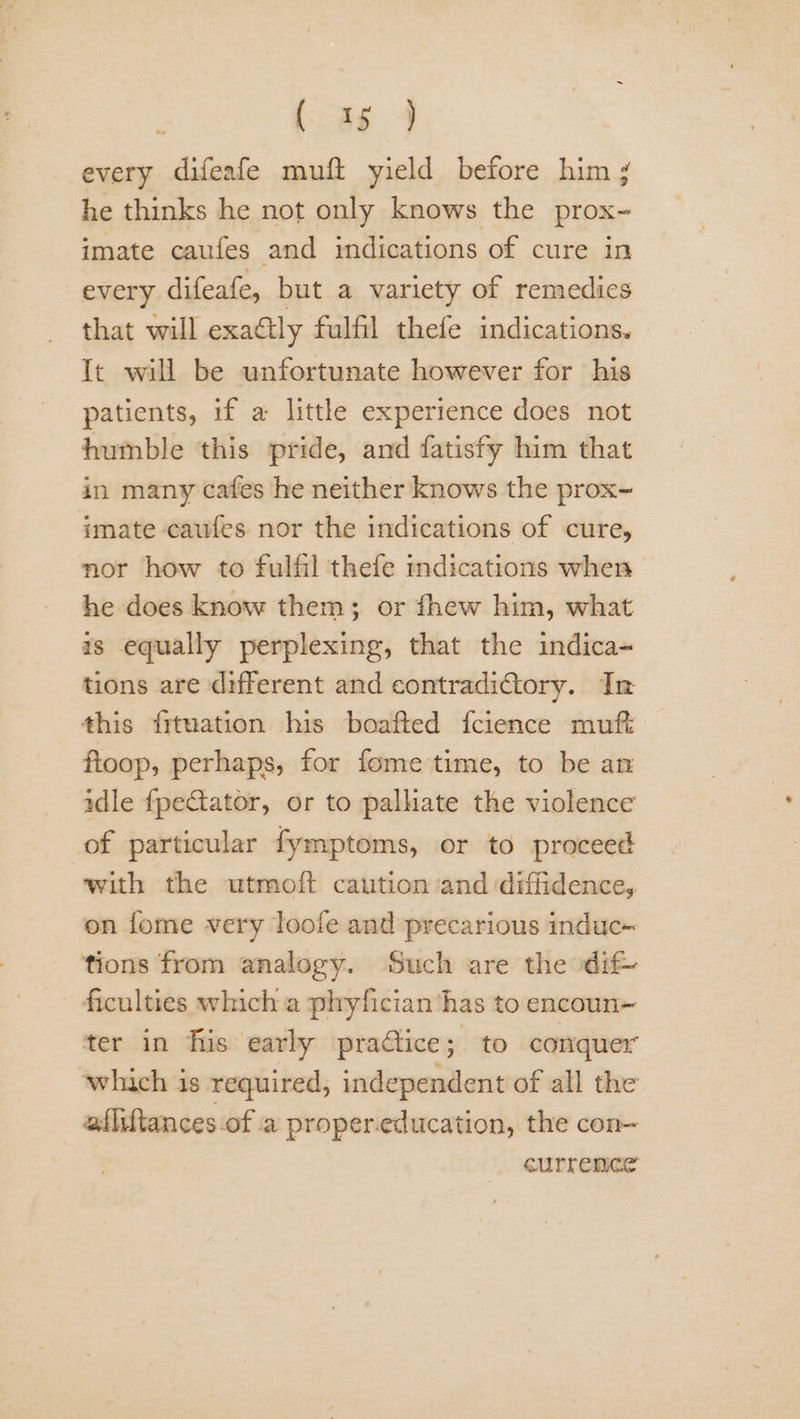 (ee. 4 every difeafe muft yield before him ; he thinks he not only knows the prox- imate caufes and indications of cure in every difeafe, but a variety of remedies that will exactly fulfil thefe indications. It will be unfortunate however for his patients, if a little experience does not humble this pride, and fatisfy him that in many cafes he neither knows the prox~ imate caufes nor the indications of cure, nor how to fulfil thefe indications when he does know them; or fhew him, what — rs equally perplexing, that the indica~ tions are different and contradictory. In this frtuation his boafted fcience muft ftoop, perhaps, for fome time, to be an idle fpetator, or to palliate the violence of particular fymptoms, or to proceed with the utmoft caution and diffidence, on fome very loofe and precarious induc tions from analogy. Such are the dif ficulties which a phyfician‘has to encoun ter in fis early practice; to conquer which is required, independent of all the afiiftances-of a propereducation, the con- currence