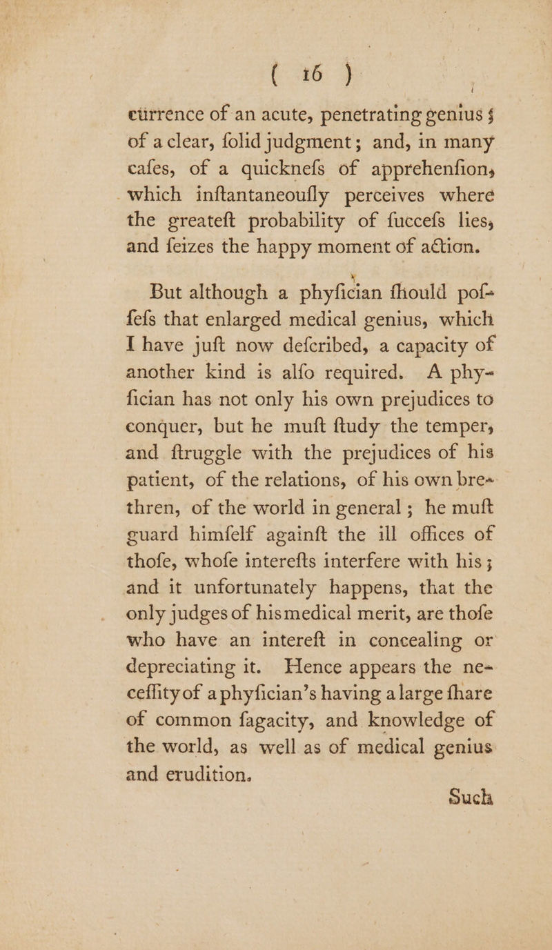oe etirrence of an acute, penetrating genius § of aclear, folid judgment; and, in many cafes, of a quicknefs of apprehenfion, which inftantaneoufly perceives where the greateft probability of fuccefs lies, and feizes the happy moment of action. ; But although a phyfician fhould pof- fefs that enlarged medical genius, which I have juft now defcribed, a capacity of another kind is alfo required. A phy- fician has not only his own prejudices to conquer, but he muft ftudy the temper, and ftruggle with the prejudices of his patient, of the relations, of his own bre« thren, of the world in general ; he mutt guard himfelf againft the ill offices of thofe, whofe interefts interfere with his ; and it unfortunately happens, that the only judges of hismedical merit, are thofe who have an intereft in concealing or depreciating it. Hence appears the ne+ ceffity of a phyfician’s having alarge fhare of common fagacity, and knowledge of the world, as well as of medical genius and erudition. such