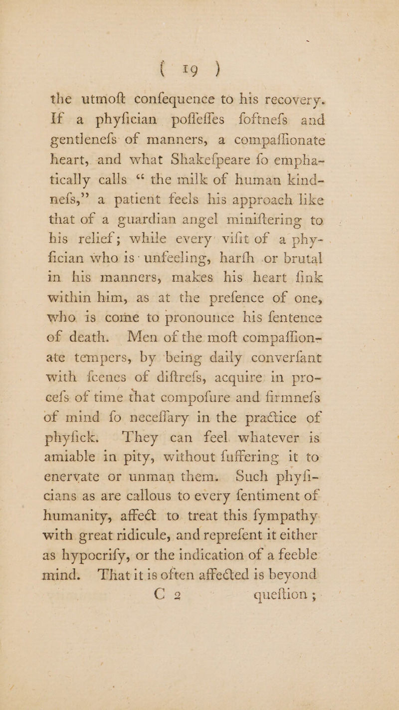 (#9 ) the utmoft confequence to his recovery. If a phyfician poffeffes foftnefs and gentlenefs of manners, a compatlionate heart, and what Shakefpeare fo empha~ tically calls “ the milk of human kind- nefs,’” a patient feels his approach. like that of a guardian angel miniftering to his relief; while every’ vilit of a phy- . fician who 1s‘ unfeeling, harfh or brutal in his manners, makes his. heart fink within him, as at the prefence of one, who. is comme to pronounce his fentence ef death. Men of the moft compaffion- ate tempers, by ‘being daily converfant with icenes of diftrefs, acquire’ in pro- cefs of time that compofure and firmnefs of mind fo neceflary in the practice of phylick. They can feel. whatever is amiable in pity, without fuffering it to enervate or unman them. Such phyfi- cians as are callous to every fentiment of humanity, affect to treat this fympathy with great ridicule, and reprefent it either as hypocrify, or the indication of a feeble mind. Thatit is often affected is beyond | C3 —queftion ;-