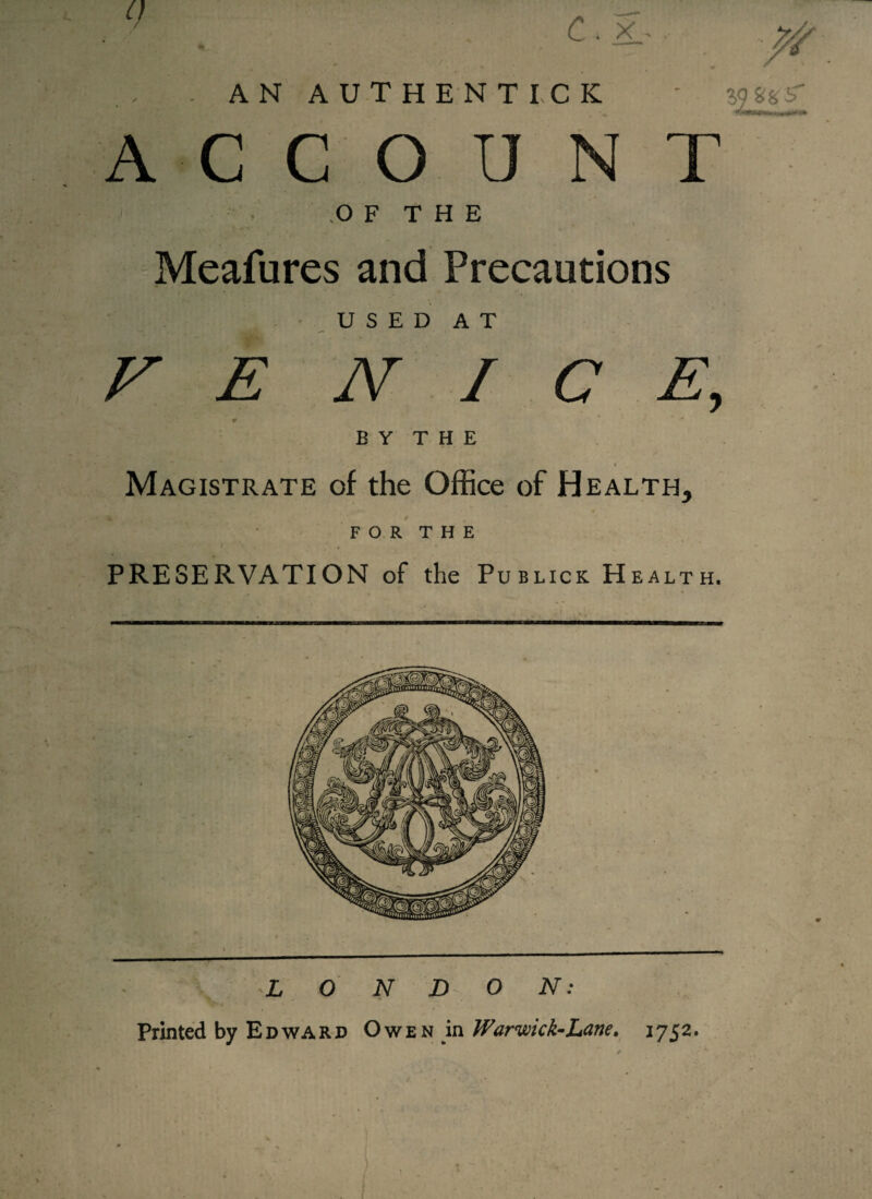 AN AUTHENTICK ACC O U N T OF THE Meafures and Precautions USED AT F E NICE, 9 * B Y T H E i Magistrate of the Office of Health, FOR THE PRESERVATION of the Publics Health. LONDON: Printed by Edward Owen in Warviick-Lane* 1752. ft *****