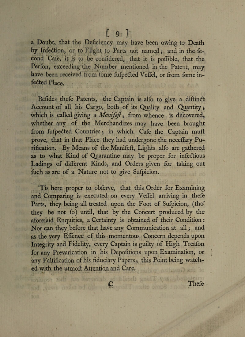 a Doubt, that the Deficiency may have been owing to Death by Infection, or to Flight to Parts not named; and in the fe- cond Cafe, it is to be confidered, that it is poffible, that the Perfon, exceeding the Number mentioned in the Patent, may have been received from fome fufpeCted VelTel, or from fome in¬ fected Place. Befides thefe Patents, the Captain is alfo to give a diftinCf Account of all his Cargo, both of its Quality and Quantity; which is called giving a Manifeft; from whence is difcovered, whether any of the Merchandizes may have been brought from fufpeCted Countries; in which Cafe the Captain mult prove, that in that Place they had undergone the neceffary Pu¬ rification. By Means of the Manifeft, Lights alfo are gathered as to what Kind of Quarantine may be proper for infectious Ladings of different Kinds, and Orders given for taking out fuch as are of a Nature not to give Sufpicion. t Tis here proper to obferve, that this Order for Examining and Comparing is executed on every Veftel arriving in thefe Parts, they being all treated upon the Foot of Sufpicion, (tho’ they be not fo) until, that by the Concert produced by the aforefaid Enquiries, a Certainty is obtained of their Condition: Nor can they before that have any Communication at all 5 and as the very Efience of this momentous Concern depends upon Integrity and Fidelity, every Captain is guilty of High Treafon for any Prevarication in his Depofitions upon Examination, or any Falfification of his fiduciary Papers; this Point being watch¬ ed with the utmoft Attention and Care, C Thefe