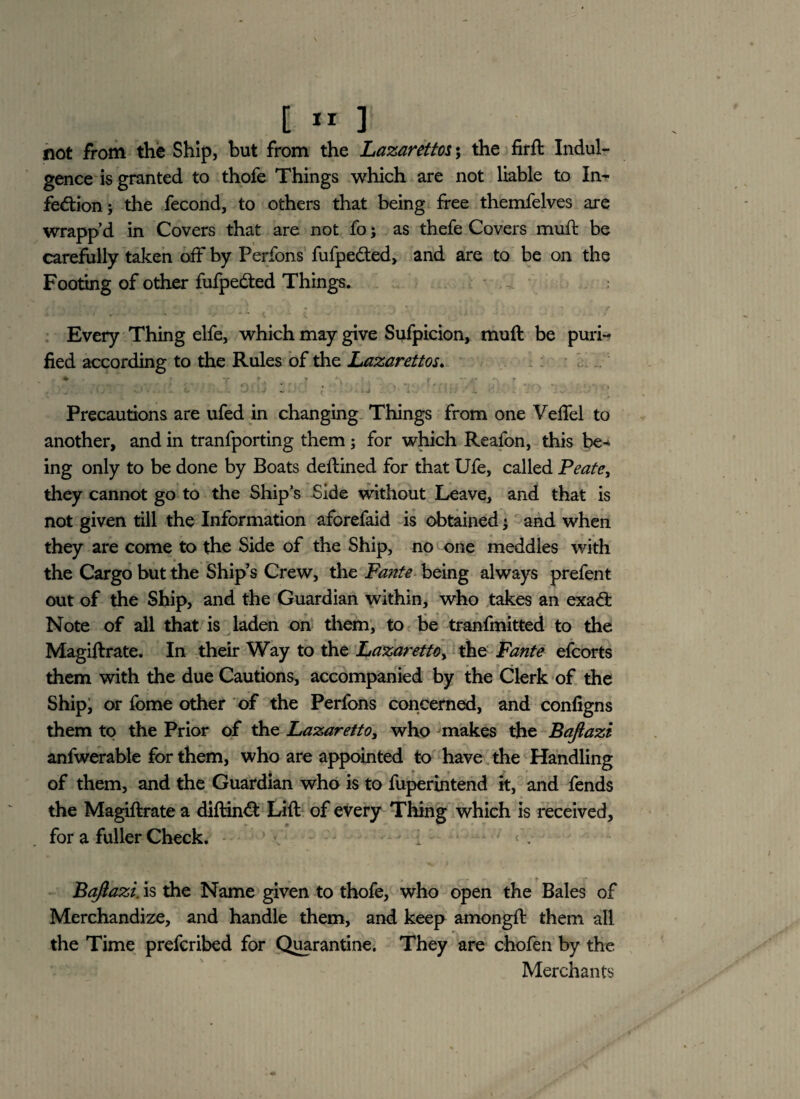 not from the Ship, but from the Lazarettos; the firft Indul¬ gence is granted to thofe Things which are not liable to In¬ fection; the fecond, to others that being free themfelves are wrapp’d in Covers that are not fo; as thefe Covers muft be carefully taken off by Perfons fufpeCted, and are to be on the Footing of other fufpeCted Things. Every Thing elfe, which may give Sufpicion, muft be puri¬ fied according to the Rules of the Lazarettos. * *r _ r * \ r -- j ■ _ . * . . . e . -• j - . * - j ’ 1'. .. L * ' * Precautions are ufed in changing Things from one Vefiel to another, and in tranfporting them ; for which Reafon, this be* ing only to be done by Boats deftined for that Ufe, called Peate, they cannot go to the Ship’s Side without Leave, and that is not given till the Information aforefaid is obtained; and when they are come to the Side of the Ship, no one meddles with the Cargo but the Ship’s Crew, the Fante being always prefent out of the Ship, and the Guardian within, who takes an exaCt Note of all that is laden on them, to be tranfmitted to the Magiftrate. In their Way to the Lazarettoy the Fante efcorts them with the due Cautions, accompanied by the Clerk of the Ship, or fome other of the Perfons concerned, and configns them to the Prior of the Lazaretto, who makes the Baftazt anfwerable for them, who are appointed to have the Handling of them, and the Guardian who is to fuperintend k, and fends the Magiftrate a diftin<ft Lift of every Thing which is received, for a fuller Check. : Baftazi. is the Name given to thofe, who open the Bales of Merchandize, and handle them, and keep amongft them all the Time prefcribed for Quarantine. They are chofen by the Merchants