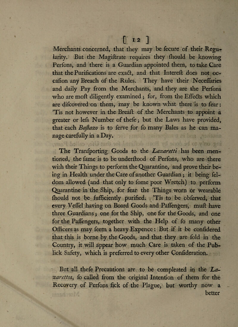 Merchants concerned, that they may be fecure of their Regu¬ larity. But the Magiftrate requires they fhould be knowing Perfons, and there is a Guardian appointed them, to take Care that the Purifications are exad, and that Intereft does not oc- cafion any Breach of the Rules. They have their Neceffaries and daily Pay from the Merchants, and they are the Perfons who are moft diligently examined; for, from the Effects which are difcovered on them, may be known what there is to fear: Tis not however in the Bread: of the Merchants to appoint a greater or lefs Number of thefe3 but the Laws have provided, that each Baftazo is to ferve for fo many Bales as he can ma¬ nage carefully in a Day. The Tranfporting Goods to the Lazaretti has been men¬ tioned, the fame is to be underftood of Perfons, who are there wi:h their Things to perform the Quarantine, and prove their be¬ ing in Health under the Care of another Guardian; it being fel- dom allowed (and that only to fome poor Wretch) to perform Quarantine in the Ship, for fear the Things worn or wearable fhould not be fufficiently purified. ’Tis to be obferved, that every Veflel having on Board Goods and Paflengers, mufl have three Guardians 3 one for the Ship, one for the Goods, and one for the Pafiengers, together with the Help of fo many other Officers as may feem a heavy Expence: But if it be confidered that this is borne by the Goods, and that they are fold in the Country, it will appear how much Care is taken of the Pub- lick Safety, which is preferred to every other Confideration. But all thefe Precautions are to be compleated in the La¬ zarettos, fo called from the original Intention of them for the Recovery of Perfons fick of the Plague, but worthy now a better