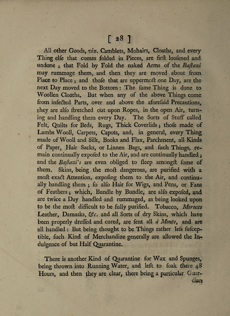 All other Goods, viz. Camblets, Mohairs, Cloaths, and every Thing elfe that comes folded in Pieces, are firft loofened and undone ; that Fold by Fold the naked Arms of the Bajiazi may rummage them, and then they are moved about from Place to Place ; and thofe that are uppermoft one Day, are the next Day moved to the Bottom: The fame Thing is done to Woollen Cloaths. But when any of the above Things come from infected Parts, over and above the aforefaid Precautions, they are alfo ftretched out upon Ropes, in the open Air, turn¬ ing and handling them every Day. The Sorts of Stuff called Felt, Quilts for Beds, Rugs, Thick Coverlids; thofe made of Lambs Wooll, Carpets, Capots, and, in general, every Thing made of Wooll and Silk, Books and Flax, Parchment, all Kinds of Paper, Hair Sacks, or Linnen Bags, and fuch Things, re¬ main continually expofed to the Air, and are continually handled ; and the Bajiazi's are even obliged to fleep amongfl fome of them. Skins, being the moft dangerous, are purified with a moft exa<ft Attention, expofing them to the Air, and continu¬ ally handling them j fo alfo Hair for Wigs, and Pens, or Fans of Feathers j which. Bundle by Bundle, are alfo expofed, and are twice a Day handled and rummaged, as being looked upon to be the moft difficult to be fully purified. Tobacco, Morocco Leather, Damasks, &c. and all Sorts of dry Skins, which have been properly drafted and cured, are fent all a Monte, and are all handled : But being thought to be Things rather lefs fufcep- tible, fuch Kind of Merchandize generally are allowed the In¬ dulgence of but Half Quarantine. There is another Kind of Quarantine for Wax and Spunges, being thrown into Running Water, and left to foak there 48 Hours, and then they are clear, there being a particular Guar¬ dian