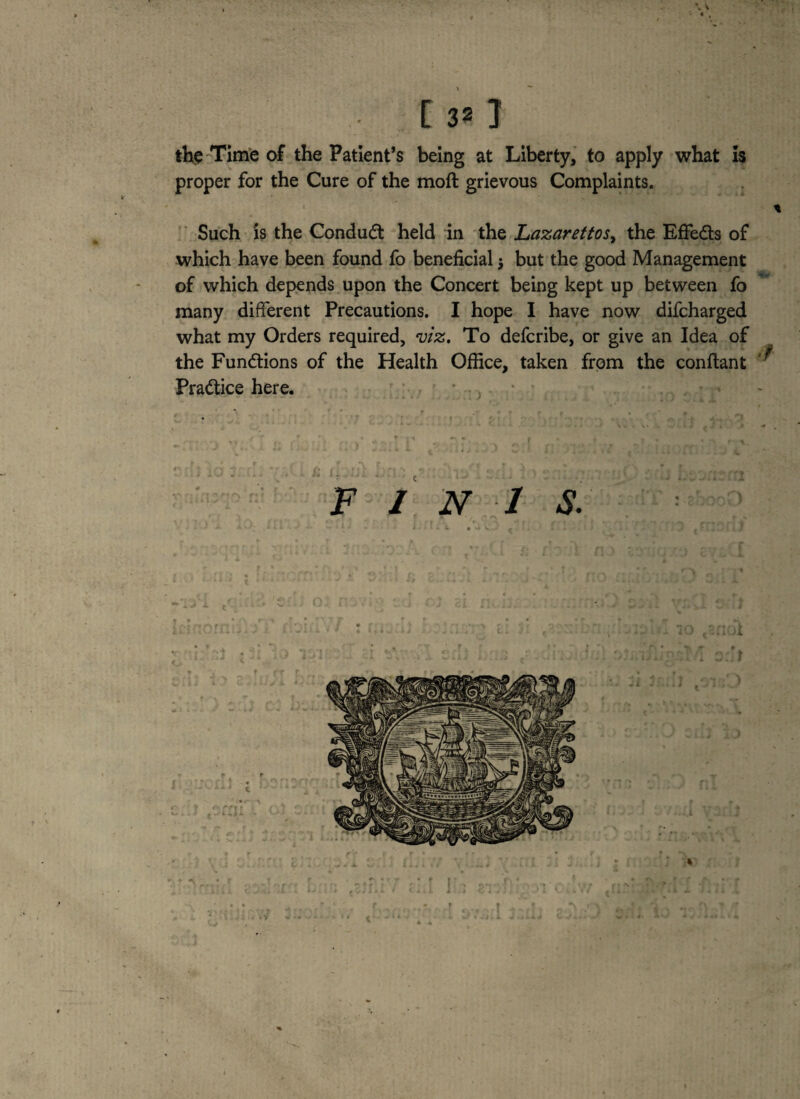 the Time oS the Patient’s being at Liberty, to apply what is Such is the Conduct held in the Lazarettos, the EfFe&s of which have been found fo beneficial j but the good Management of which depends upon the Concert being kept up between fo many different Precautions. I hope I have now difcharged what my Orders required, viz, To defcribe, or give an Idea of the Functions of the Health Office, taken from the conftant Practice here. 1 N 1 S.