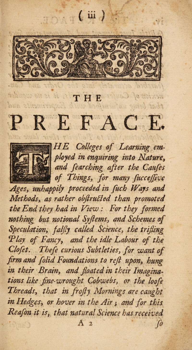 THE PREFACE. HE Colleges of Learning em¬ ployed in enquiring into Nature, and fearching after the Caufes of Things, for many fuccejfive Ages, unhappily proceeded in fuch Ways and Methods, as rather ohfimffed than promoted the End they had in View: For they formed nothing but notional Syferns, and Schemes of Speculation, falfy called Science, the trifling Flay of Fancy, and the idle Labour of the Clofet. Thefe curious Subtleties, for want of firm and folid Foundations to reft upon, hung in their Brain, and floated in their Imagina¬ tions like fine-wrought Cobwebs, or the loofe Threads, that in frofty Mornings are caught in Hedges, or hover in the Air j and for this Reafon it is, that natural Science has received A z