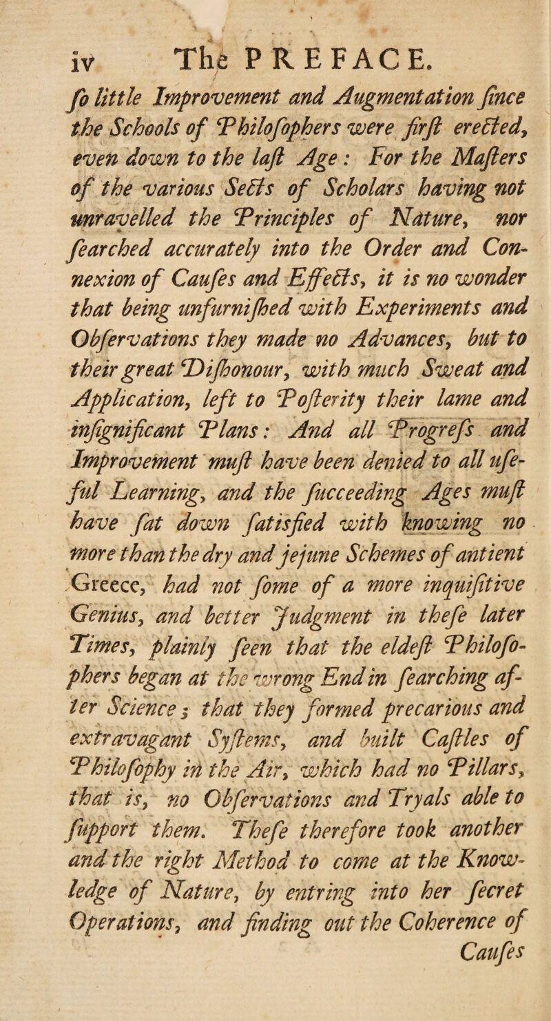 fo little Improvement and Augmentation Jince the Schools of Philofophers were firft erelted, even down to the laft Age: For the Mafters of the various Sells of Scholars having not unravelled the Principles of Nature, nor fearched accurately into the Order and Con¬ nexion of Caufes and Effects, it is no wonder that being unfurnijhed with Experiments and Obfervations they made no Advances, but to their great Dijhonour, with much Sweat and Application, left to Pofterity their lame and infignificant Plans: And all Progrefs and Improvement muft have been denied to all ufe- ful Learning, and the fucceeding Ages mufl have fat down fatisfied with knowing no more than the dry and jejune Schemes of antient Greece, had not fome of a more inquifitive Genius, and better Judgment in thefe later Times, plainly feen that the eldeft Philofo¬ phers began at the wrong End in fearching af¬ ter Science i that they formed precarious and extravagant Syflems, and built Caftles of Philofophy in the Air, which had no Pillars, that is, no Obfervations and Tryals able to fupport them. Thefe therefore took another and the right Method to come at the Know¬ ledge of Nature, by entring into her fecret Operations, and finding out the Coherence of Caufes