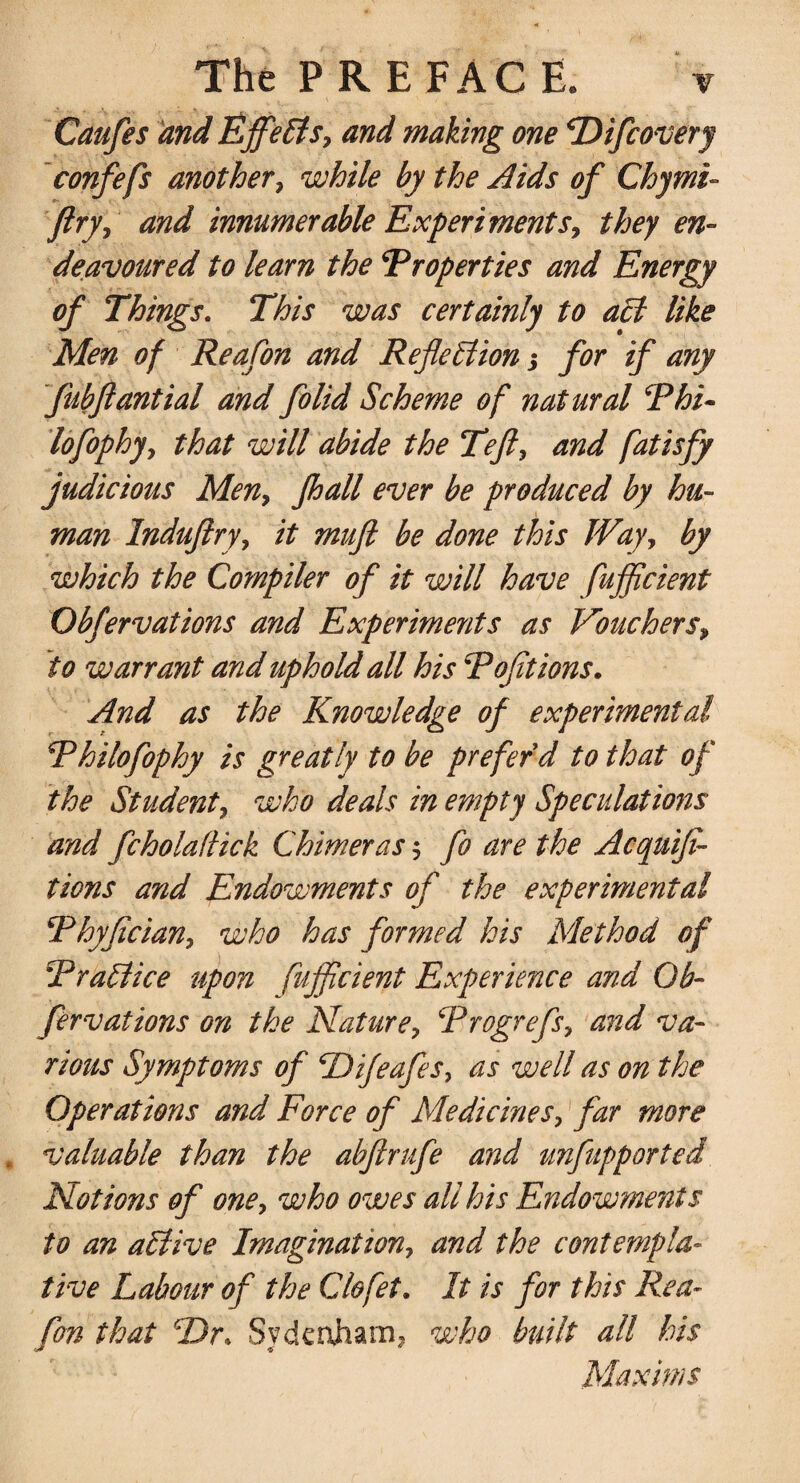 Caufes and Effects, and making one Difcovery confefs another, while by the Aids of Chymi- ftry, and innumerable Experiments, they en¬ deavoured to learn the Properties and Energy of Things. This was certainly to act like Men of Reafon and Reflection j for if any fubflantial and folid Scheme of natural Phi- lofophy, that will abide the Teft, and fatisfy judicious Men, fhall ever be produced by hu¬ man Induftry, it muft be done this Way, by which the Compiler of it will have fujflcient Obfervations and Experiments as Vouchers, to warrant and uphold all his Pofitions. And as the Knowledge of experimental Philofophy is greatly to be prefer d to that of the Student, who deals in empty Speculations and fcholaflick Chimeras $ fo are the Acquiji- tions and Endowments of the experimental Phyfician, who has formed his Method of Prattice upon fujflcient Experience and Ob¬ fervations on the Nature, Progrefs, and va¬ rious Symptoms of Difeafes, as well as on the Operations and Force of Medicines, far more valuable than the abftrufe and unfupported Notions of one, who owes all his Endowments to an aClive Imagination, and the contempla¬ tive Labour of the Clofet. It is for this Rea¬ fon that Dr. Sydenham, who built all his Maxims