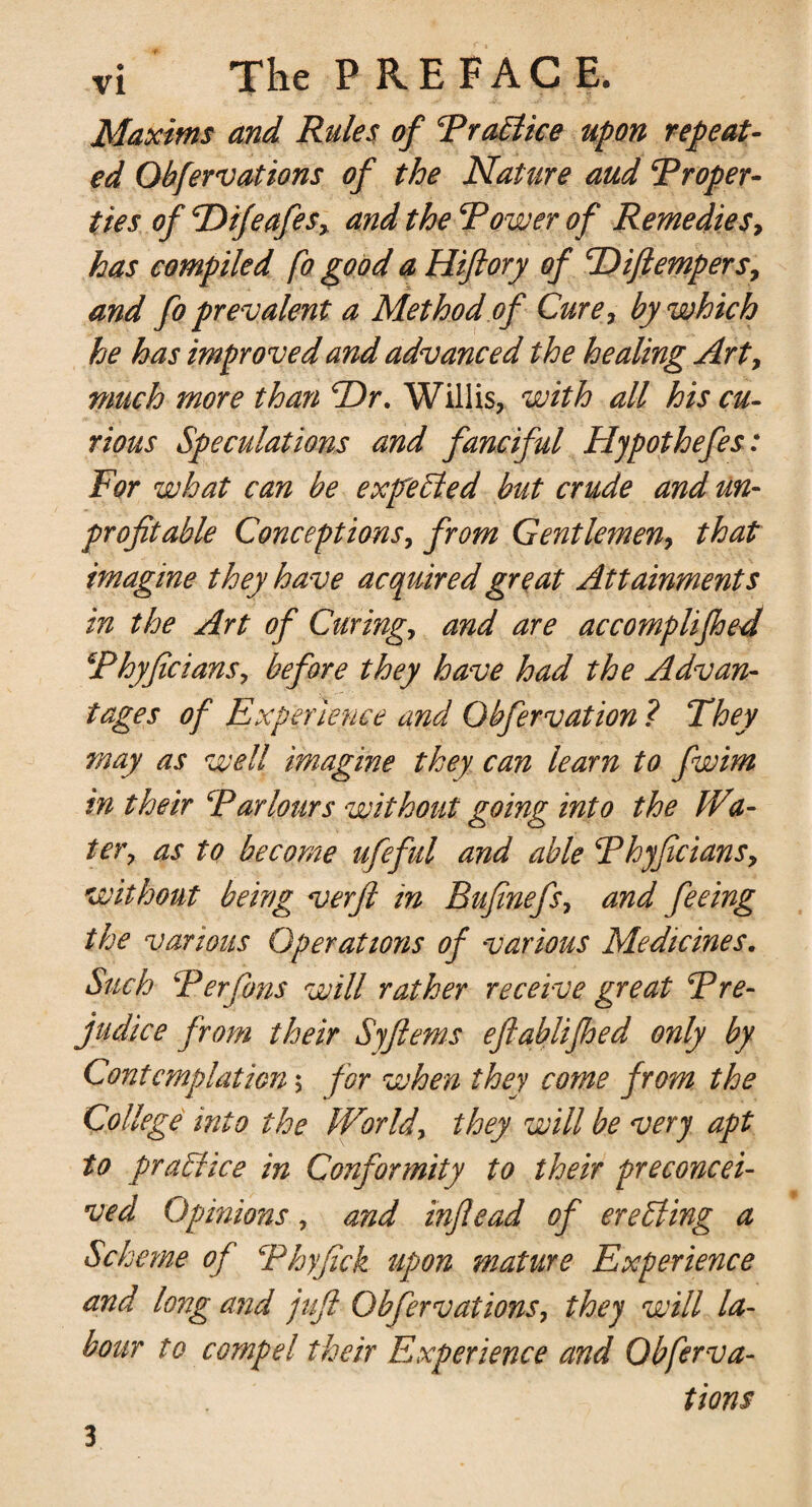 Maxims and Rules of Traffics upon repeat¬ ed Qbfervations of the Nature aud Troper- ties of TDifeafes, and the Tower of Remedies, has compiled fo good a Hiftory of TQiftempers, and fo prevalent a Method of Cure, by which he has improved and advanced the healing Art, much more than cDr. Willis, with all his cu¬ rious Speculations and fanciful Hypothefes: For what can be exfeffed but crude and un¬ profitable Conceptions, from Gentlemen, that imagine they have acquired great Attainments in the Art of Curing, and are accomplifhed Thyficians, before they have had the Advan¬ tages of Experience and Obfervation ? They may as well imagine they can learn to fwim in their Tar lours without going into the Wa¬ ter, as to become ufieful and able Thyficians, without being verfi in Bufinefs, and feeing the various Operations of various Medicines. Such Ter fins will rather receive great Tre- judice from their Syftems eflablifhed only by Contemplation; for when they come from the College into the World, they will be very apt to praffice in Conformity to their preconcei¬ ved Opinions, and inflead of ereffing a Scheme of Thyfick upon mature Experience and long and juft Obfer vat ions, they will la¬ bour to compel their Experience and Qbferva¬ tions 3