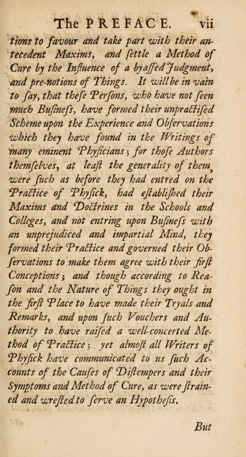 tions to favour and take part with their an¬ tecedent MaximSy and fettle a Method of Cure by the Influence of a byajfed Judgment, and pre-fiotions of Things. It will be in vain to fay0 that thefe BerfonSy who have not feen much Buflnefsy have formed their unpratlifed Scheme upon the Experience and Obfervations which they have found in the Writings of many eminent Bhyficians 5 for thofe Authors themfelveSy at leaf: the generality of themy were fuch as before they had entred on the TraTlice of Bhyfick, had eftablijhed their Maxims and ‘Doctrines in the Schools and CollegeSy and not entring upon Buflnefs with an unprejudiced and impartial Mindy they formed their Brattice and governed their Ob¬ fervations to make them agree with their firft Conceptions; and though according to Rea- fon and the Nature of Things they ought in the firft B lace to have made their Tryals and Remarksy and upon fuch Vouchers and Au¬ thority to have raifed a well-co?icerted Me¬ thod of Brattice 5 yet almoft all Writers of Bhyfick have communicated to us fuch Ac¬ counts of the Caufes of ‘Difiempers and their Symptoms and Method of Curey as were fram¬ ed and wrefied to ferve an Hypothefis. But