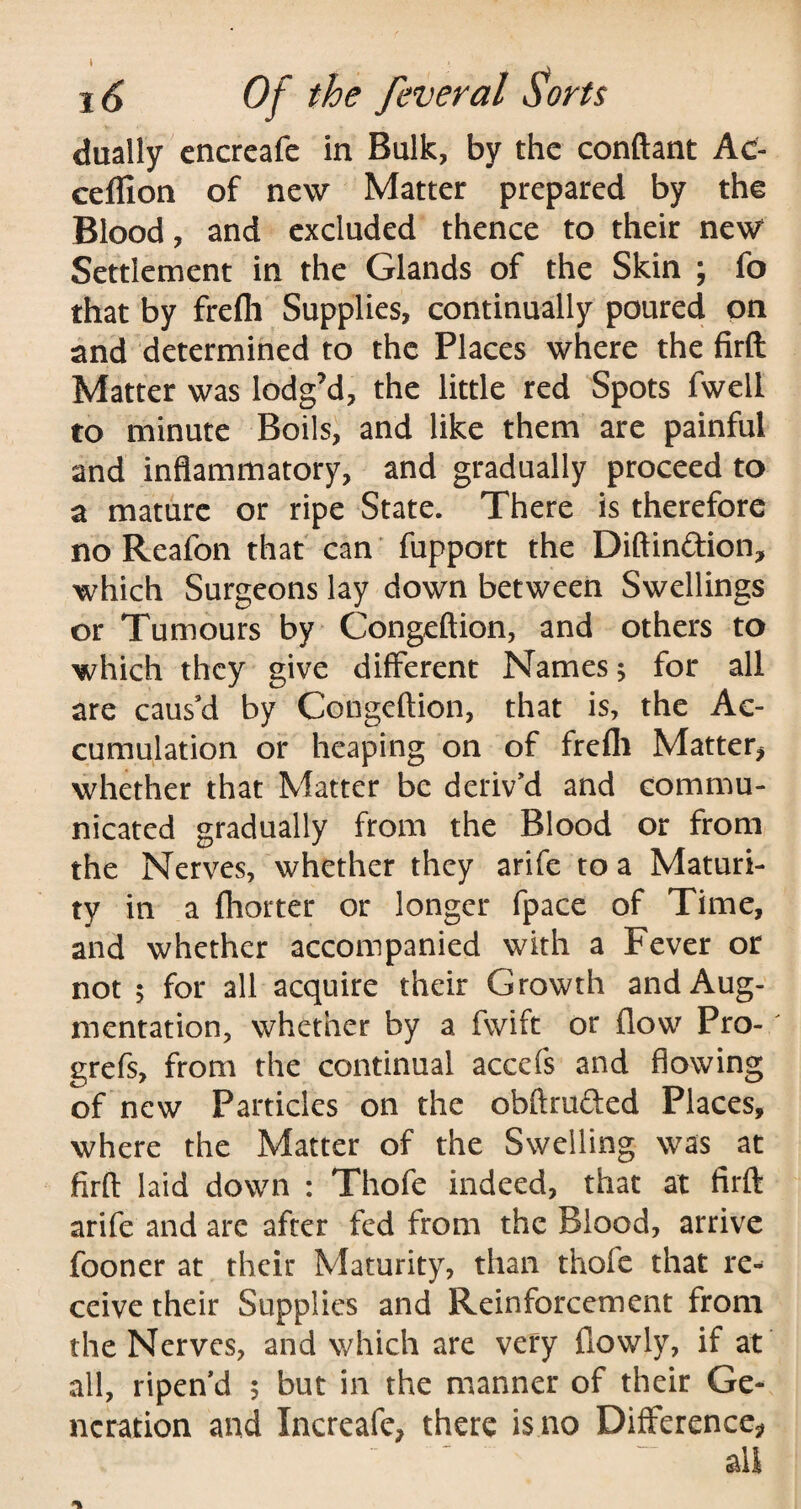 dually encreafe in Bulk, by the conftant Ac- ceffion of new Matter prepared by the Blood, and excluded thence to their new Settlement in the Glands of the Skin ; fo that by frefh Supplies, continually poured on and determined to the Places where the firft Matter was lodg’d, the little red Spots fweil to minute Boils, and like them are painful and inflammatory, and gradually proceed to a mature or ripe State. There is therefore no Reafon that can fupport the Diftin&ion, which Surgeons lay down between Swellings or Tumours by Congeftion, and others to which they give different Names; for all are caus’d by Congeftion, that is, the Ac¬ cumulation or heaping on of frefli Matter* whether that Matter be deriv’d and commu¬ nicated gradually from the Blood or from the Nerves, whether they arife to a Maturi¬ ty in a fhorter or longer fpace of Time, and whether accompanied with a Fever or not 5 for all acquire their Growth and Aug¬ mentation, whether by a fwift or flow Pro- grefs, from the continual accefs and flowing of new Particles on the obftmfted Places, where the Matter of the Swelling was at firft laid down : Thofe indeed, that at firft arife and are after fed from the Blood, arrive fooner at their Maturity, than thole that re¬ ceive their Supplies and Reinforcement from the Nerves, and which are very {lowly, if at all, ripen’d 5 but in the manner of their Ge¬ neration and Increafe* there is no Difference* ail