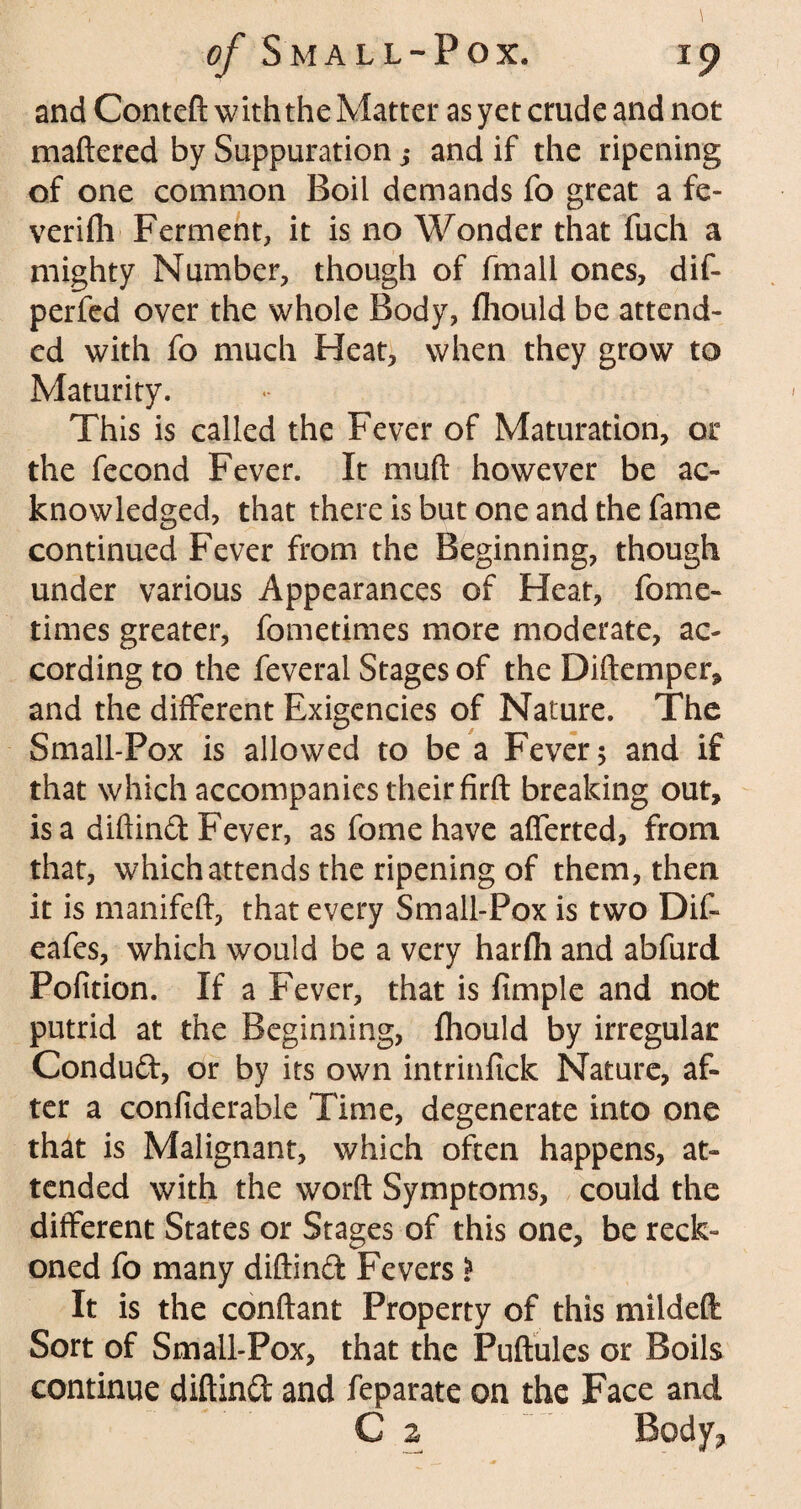 and Conteft with the Matter as yet crude and not mattered by Suppuration j and if the ripening of one common Boil demands fo great a fe- verifli Ferment, it is no Wonder that fuch a mighty Number, though of fmall ones, dif- perfed over the whole Body, fhould be attend¬ ed with fo much Heat, when they grow to Maturity. This is called the Fever of Maturation, or the fecond Fever. It mutt however be ac¬ knowledged, that there is but one and the fame continued Fever from the Beginning, though under various Appearances of Heat, fome- times greater, fometimes more moderate, ac¬ cording to the feveral Stages of the Diftemper, and the different Exigencies of Nature. The Small-Pox is allowed to be a Fever 5 and if that which accompanies their firft breaking out, is a diftind Fever, as fome have afferted, from that, which attends the ripening of them, then it is manifeft, that every Small-Pox is two Dif- eafes, which would be a very harfli and abfurd Pofition. If a Fever, that is fimple and not putrid at the Beginning, fhould by irregular Conduft, or by its own intrinfick Nature, af¬ ter a confiderable Time, degenerate into one that is Malignant, which often happens, at¬ tended with the worft Symptoms, could the different States or Stages of this one, be reck¬ oned fo many diftinft Fevers i It is the conftant Property of this mildeft Sort of Small-Pox, that the Fuftules or Boils continue diftinft and feparate on the Face and C 2 Body?