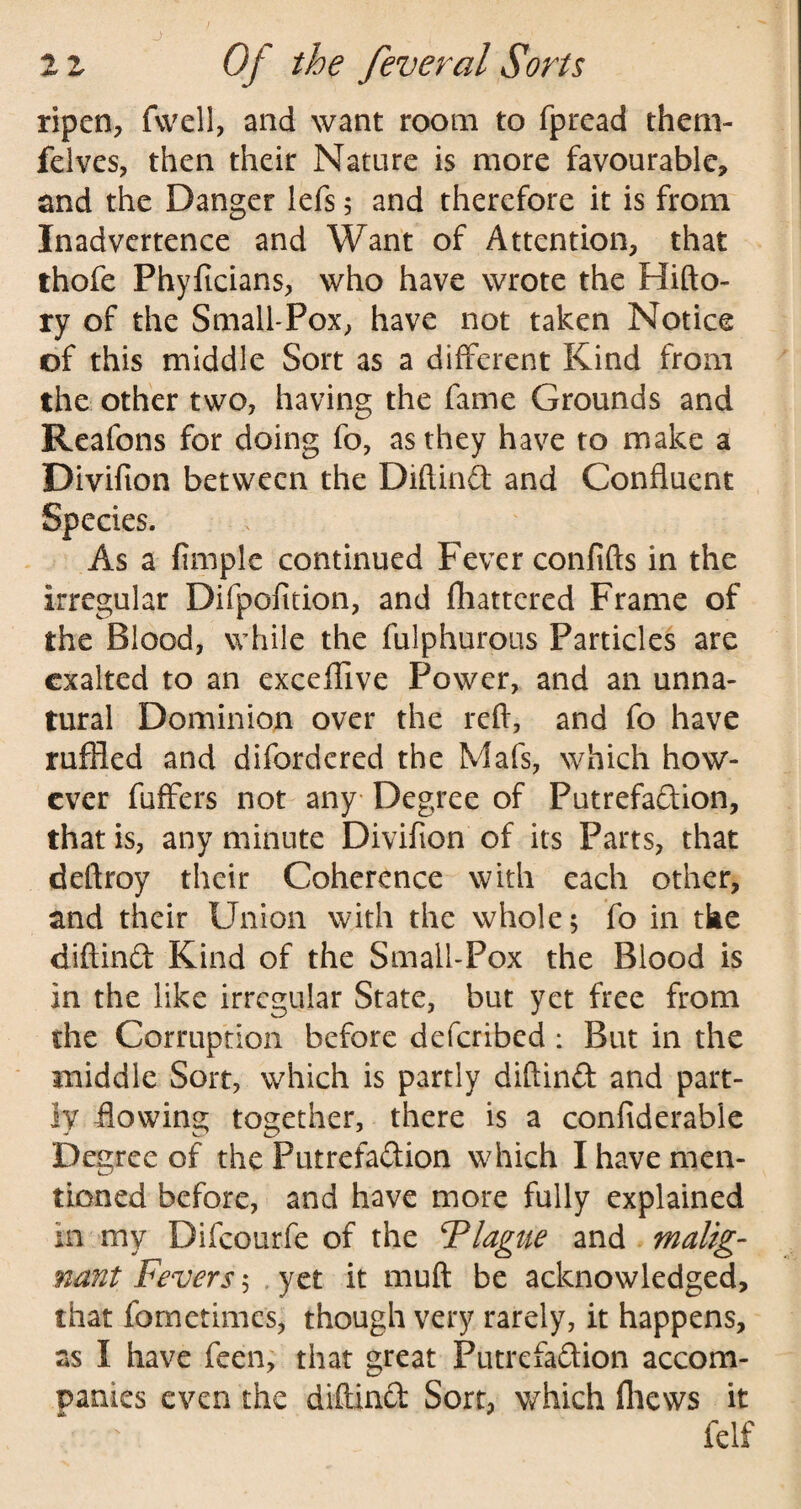 ripen, fwell, and want room to fpread them- felves, then their Nature is more favourable, and the Danger lefs; and therefore it is from Inadvertence and Want of Attention, that thofe Phyficians, who have wrote the Hi do¬ ry of the Small-Pox, have not taken Notice of this middle Sort as a different Kind from the other two, having the fame Grounds and Reafons for doing fo, as they have to make a Divifton between the Diftind and Confluent Species. As a Ample continued Fever confifts in the irregular Difpofition, and fluttered Frame of the Blood, while the fulphurous Particles are exalted to an exceffive Power, and an unna¬ tural Dominion over the reft, and fo have ruffled and difordered the Mafs, which how¬ ever fuffers not any Degree of Putrefaction, that is, any minute Divifion of its Parts, that deftroy their Coherence with each other, and their Union with the whole; fo in tke diftind Kind of the Small-Pox the Blood is in the like irregular State, but yet free from the Corruption before deferibed : But in the middle Sort, which is partly diftind and part¬ ly flowing together, there is a confiderable Degree of the Putrefadion which I have men¬ tioned before, and have more fully explained in my Difcourfe of the Flague and malig¬ nant Fevers$ yet it muft be acknowledged, that fometimes, though very rarely, it happens, as I have feen, that great Putrefadion accom¬ panies even the diftind Sort, which fliews it felf