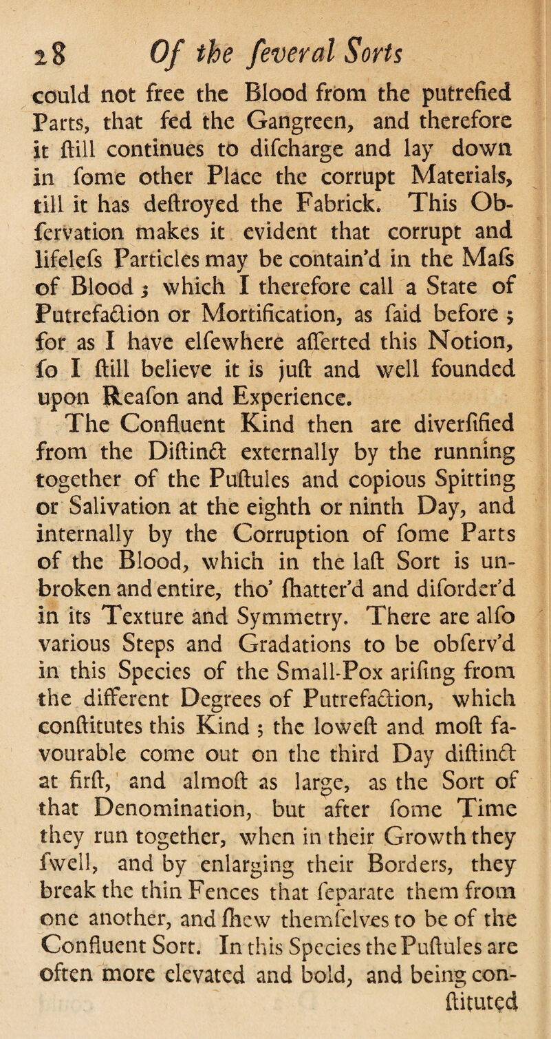 could not free the Blood from the putrefied Parts, that fed the Gangreen, and therefore it ftill continues to difeharge and lay down in feme other Place the corrupt Materials, till it has deftroyed the Fabrick. This Ob- fervation makes it evident that corrupt and lifelefs Particles may be contain’d in the Mafs of Blood j which I therefore call a State of Putrefadion or Mortification, as faid before > for as I have elfewhere aflerted this Notion, fo I ftill believe it is juft and well founded upon Reafon and Experience. The Confluent Kind then are diverfified from the Diftind externally by the running together of the Puftules and copious Spitting or Salivation at the eighth or ninth Day, and internally by the Corruption of fome Parts of the Blood, which in the laft Sort is un¬ broken and entire, tho’ flutter'd and diforderd in its Texture and Symmetry. There are alfo various Steps and Gradations to be obfervd in this Species of the Small-Pox arifing from the different Degrees of Putrefadion, which conftitutes this Kind 5 the loweft and moft fa¬ vourable come out on the third Day diftind at firft, and almoft as large, as the Sort of that Denomination, but after fome Time they run together, when in their Growth they fwell, and by enlarging their Borders, they break the thin Fences that feparate them from 4. one another, and fhew themfelves to be of the Confluent Sort. In this Species the Puftules are often more elevated and bold, and being con- ftituted