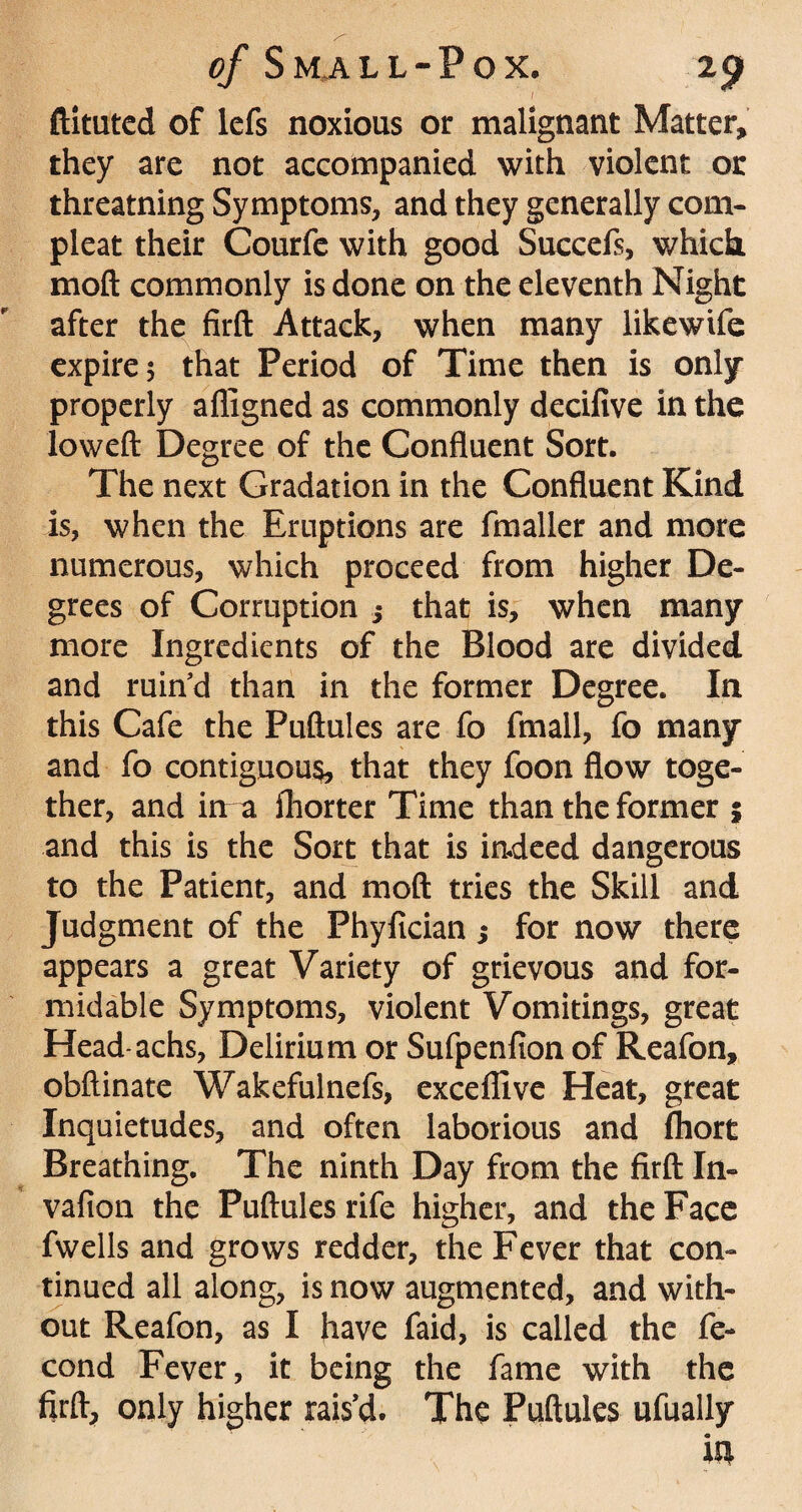 ftituted of lefs noxious or malignant Matter, they are not accompanied with violent or threatning Symptoms, and they generally com- pleat their Courfe with good Succefs, which mod commonly is done on the eleventh Night after the fird Attack, when many likewife expire 5 that Period of Time then is only properly affigned as commonly decifive in the lowed Degree of the Confluent Sort. The next Gradation in the Confluent Kind is, when the Eruptions are fmaller and more numerous, which proceed from higher De¬ grees of Corruption 5 that is, when many more Ingredients of the Blood are divided and ruin’d than in the former Degree. In this Cafe the Pudules are fo fmall, fo many and fo contiguous, that they foon flow toge¬ ther, and in a fhorter Time than the former 5 and this is the Sort that is indeed dangerous to the Patient, and mod tries the Skill and Judgment of the Phyfician; for now there appears a great Variety of grievous and for¬ midable Symptoms, violent Vomitings, great Head-achs, Delirium or Sufpenfion of Reafon, obflinate Wakefulnefs, excelllve Heat, great Inquietudes, and often laborious and fhort Breathing. The ninth Day from the fird In- vafion the Pudules rife higher, and the Face fwells and grows redder, the Fever that con¬ tinued all along, is now augmented, and with¬ out Reafon, as I have faid, is called the fe- cond Fever, it being the fame with the fird, only higher rais’d. The Pudules ufually in