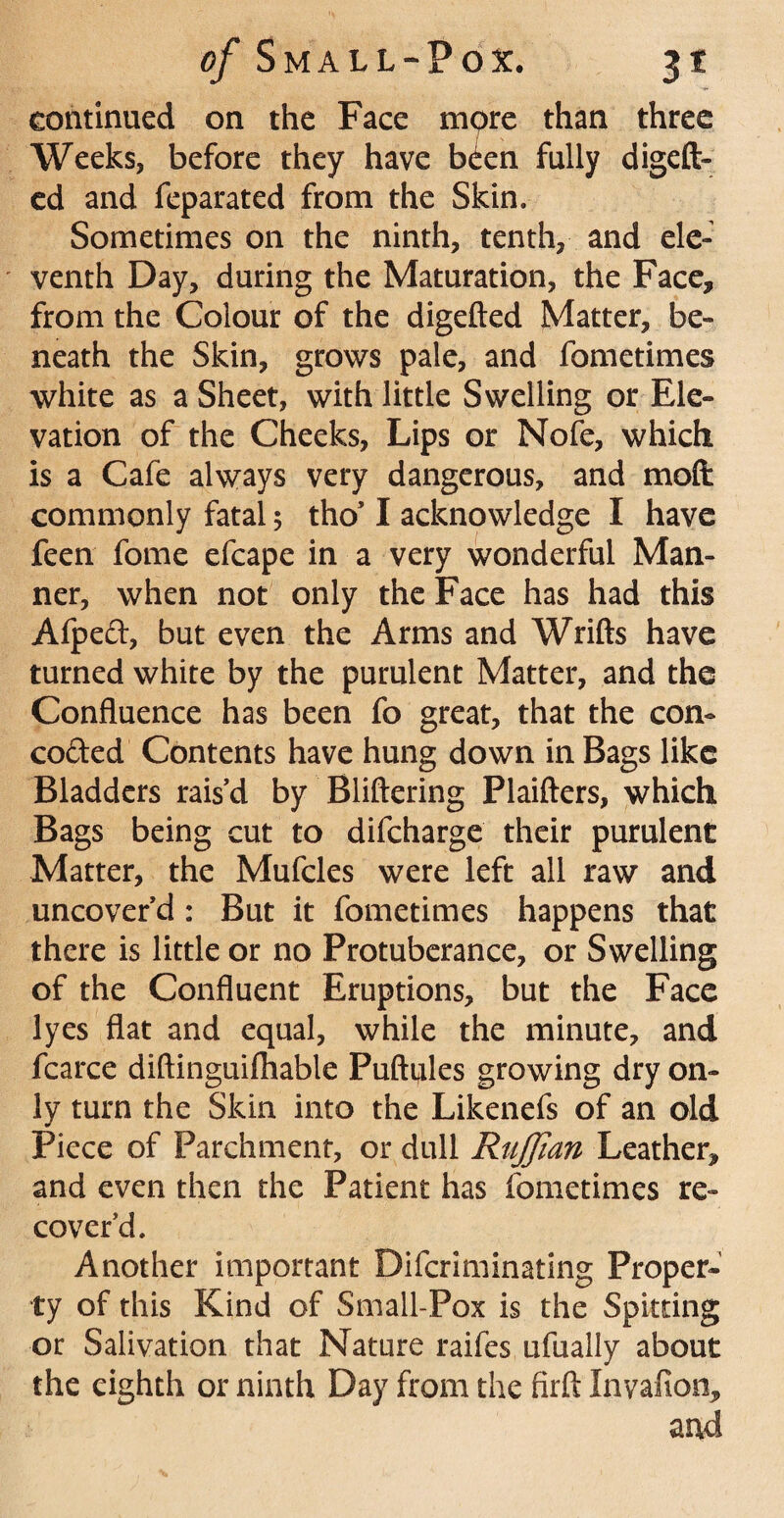 continued on the Face mpre than three Weeks, before they have b<ien fully digeft- ed and feparated from the Skin. Sometimes on the ninth, tenth, and ele¬ venth Day, during the Maturation, the Face, from the Colour of the digefted Matter, be¬ neath the Skin, grows pale, and fometimes white as a Sheet, with little Swelling or Ele¬ vation of the Cheeks, Lips or Nofe, which is a Cafe always very dangerous, and mod commonly fatal 5 tho’ I acknowledge I have feen fome efcape in a very wonderful Man¬ ner, when not only the Face has had this Afpeft, but even the Arms and Wrifts have turned white by the purulent Matter, and the Confluence has been fo great, that the con- coded Contents have hung down in Bags like Bladders rais’d by Bliftering Plaifters, which Bags being cut to difcharge their purulent Matter, the Mufcles were left all raw and uncover’d : But it fometimes happens that there is little or no Protuberance, or Swelling of the Confluent Eruptions, but the Face lyes flat and equal, while the minute, and fcarce diftinguifliable Puftifles growing dry on¬ ly turn the Skin into the Likenefs of an old Piece of Parchment, or dull Ruffian Leather, and even then the Patient has fometimes re¬ cover’d. Another important Difcriminating Proper¬ ty of this Kind of Small-Pox is the Spitting or Salivation that Nature raifes ufually about the eighth or ninth Day from the firft Invafion, aad