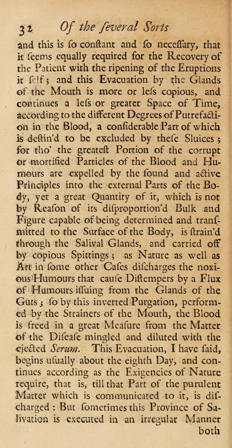 and this is fo conftant and fo neceffary, that it feems equally required for the Recovery of the Patient with the ripening of the Eruptions it felf 5 and this Evacuation by the Glands of the Mouth is more or lefs copious, and continues a lefs or greater Space of Time, according to the different Degrees of Putrefacti¬ on in the Blood, a confiderable Part of which is deftin’d to be excluded by thefe Sluices ; for tho* the greateft Portion of the corrupt or mortified Particles of the Blood and Hu¬ mours are expelled by the found and a&ive Principles into the external Parts of the Bo¬ dy, yet a great Quantity of it, which is not by Reafon of its difproportion’d Bulk and Figure capable of being determined and tranf- naitted to the Surface of the Body, is drain’d through the Salival Glands, and carried off by copious Spittings; as Nature as well as Art in fome other Cafes difcharges the noxi¬ ous Humours that caufe Diftempers by a Flux of Humours iffuing from the Glands of the Guts s fo by this inverted Purgation, perform¬ ed by the Strainers of the Mouth, the Blood is freed in a great Meafure from the Matter of the Difeafe mingled and diluted with the eje&cd Seram. This Evacuation, I have faid, begins ufually about the eighth Day, and con¬ tinues according as the Exigencies of Nature require, that is, till that Part of the purulent Matter which is communicated to it, is dif- charged : But fometimes this Province of Sa¬ livation is executed in an irregular Manner both