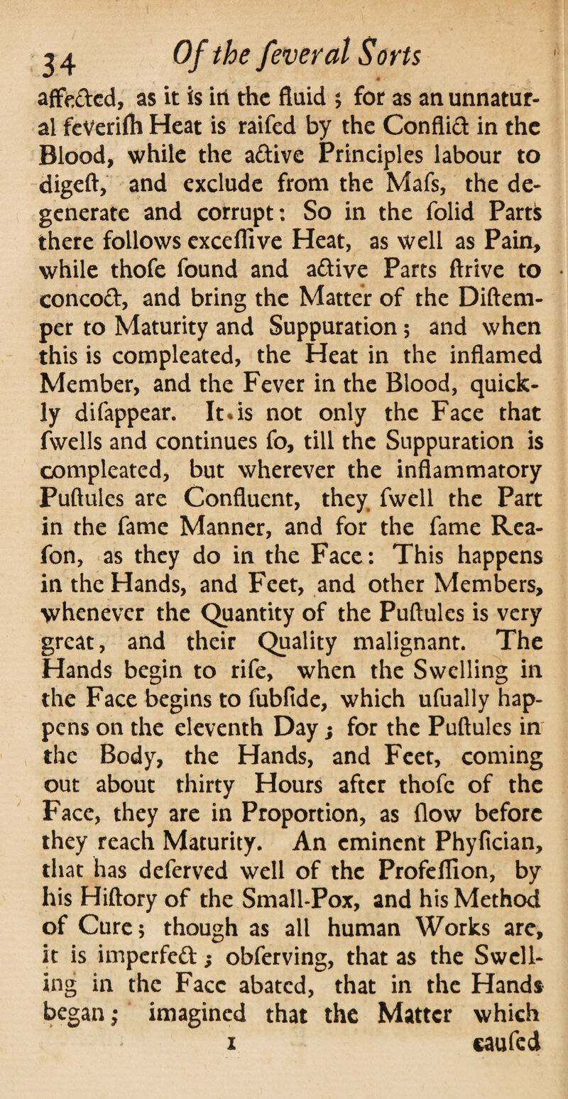 affe&ed, as it is iti the fluid ; for as an unnatur¬ al feVerifli Heat is raifed by the Conflid in the Blood, while the adive Principles labour to digeft, and exclude from the Mafs, the de¬ generate and corrupt: So in the folid Part& there follows exceflive Heat, as well as Pain, while thofe found and adive Parts ftrive to * concod, and bring the Matter of the Diftem- per to Maturity and Suppuration; and when this is compleated, the Heat in the inflamed Member, and the Fever in the Blood, quick¬ ly difappear. It * is not only the Face that fwells and continues fo, till the Suppuration is compleated, but wherever the inflammatory Puftules are Confluent, they fwell the Part in the fame Manner, and for the fame Rea- fon, as they do in the Face: This happens in the Hands, and Feet, and other Members, whenever the Quantity of the Puftules is very great, and their Quality malignant. The Hands begin to rife, when the Swelling in the Face begins to fubfide, which ufually hap¬ pens on the eleventh Day; for the Puftules in the Body, the Hands, and Feet, coming out about thirty Hours after thofe of the Face, they are in Proportion, as flow before they reach Maturity. An eminent Phyfician, that has deferved well of the ProfelTion, by his Hiftory of the Small-Pox, and his Method of Cure; though as all human Works are, it is imperfed; obferving, that as the Swell¬ ing in the Face abated, that in the Hands began; imagined that the Matter which x caufed