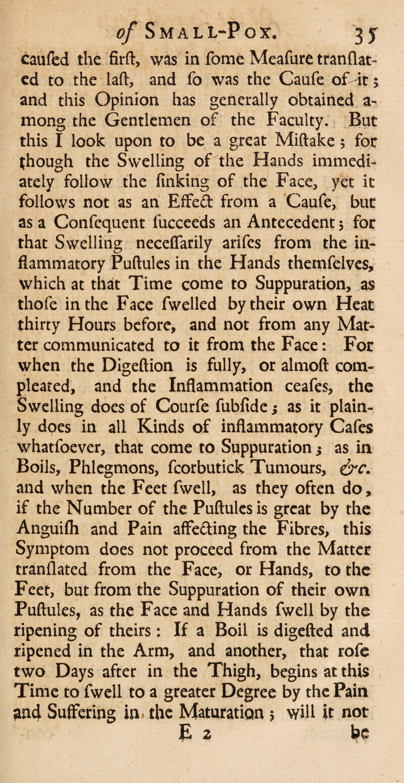 caufed the firft, was in fome Meafure tranflat- ed to the laft, and fo was the Caufe of it; and this Opinion has generally obtained a- mong the Gentlemen of the Faculty. But this I look upon to be a great Miftake; for though the Swelling of the Hands immedi¬ ately follow the finking of the Face, yet it follows not as an Effed from a Caufe, but as a Confequent fucceeds an Antecedent 5 for that Swelling necefiarily arifes from the in¬ flammatory Puftules in the Hands themfelves, which at that Time come to Suppuration, as thofe in the Face fwelled by their own Heat thirty Hours before, and not from any Mat¬ ter communicated to it from the Face: For when the Digeftion is fully, or almoft com- pleated, and the Inflammation ceafes, the Swelling does of Courfe fubfide; as it plain¬ ly does in all Kinds of inflammatory Cafes whatfoever, that come to Suppuration j as in Boils, Phlegmons, fcorbutick Tumours, &c. and when the Feet fwell, as they often do, if the Number of the Puftules is great by the Anguifli and Pain affe&ing the Fibres, this Symptom does not proceed from the Matter tranflated from the Face, or Hands, to the Feet, but from the Suppuration of their own Puftules, as the Face and Hands fwell by the ripening of theirs; If a Boil is digefted and ripened in the Arm, and another, that rofe two Days after in the Thigh, begins at this Time to fwell to a greater Degree by the Pain 3nd Suffering in * the Maturation $ will it not £ z be