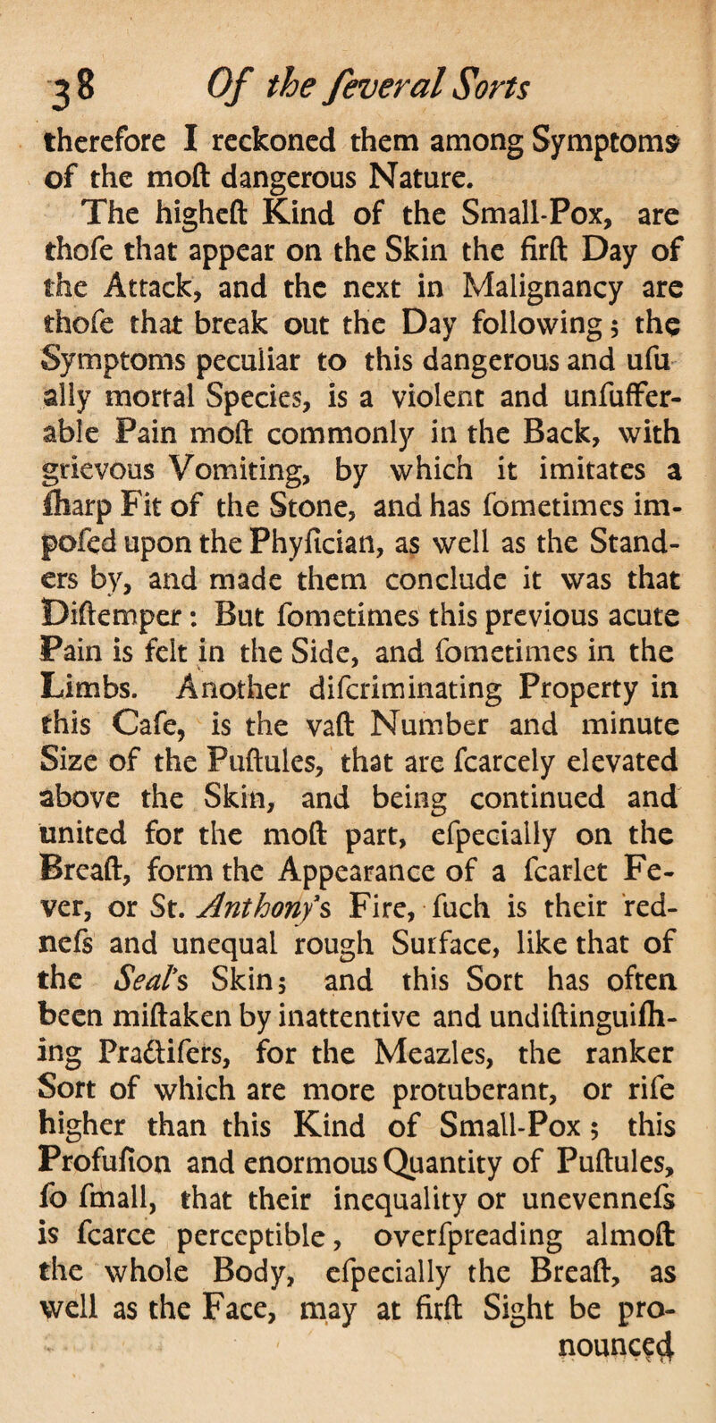 therefore I reckoned them among Symptoms of the moft dangerous Nature. The higheft Kind of the Small-Pox, are thofe that appear on the Skin the firft Day of the Attack, and the next in Malignancy are thofe that break out the Day following$ the Symptoms peculiar to this dangerous and ufu ally mortal Species, is a violent and unfuffer- able Pain moft commonly in the Back, with grievous Vomiting, by which it imitates a fliarp Fit of the Stone, and has fometimes im- pofed upon the Phyfician, as well as the Stand- ers by, and made them conclude it was that Diftemper: But fometimes this previous acute Pain is felt in the Side, and fometimes in the Limbs. Another diferiminating Property in this Cafe, is the vaft Number and minute Size of the Fuftules, that are fcarcely elevated above the Skin, and being continued and united for the moft part, efpecially on the Breaft, form the Appearance of a fcarlet Fe¬ ver, or St. Anthony's Fire, fuch is their r ed- nefs and unequal rough Surface, like that of the Seal's Skin; and this Sort has often been miftaken by inattentive and undiftinguifh- ing Praftifers, for the Meazles, the ranker Sort of which are more protuberant, or rife higher than this Kind of Small-Pox; this Profufion and enormous Quantity of Puftules, fo fmall, that their inequality or unevennefs is fcarce perceptible, overfpreading almoft the whole Body, efpecially the Breaft, as well as the Face, may at firft Sight be pro- nounce4