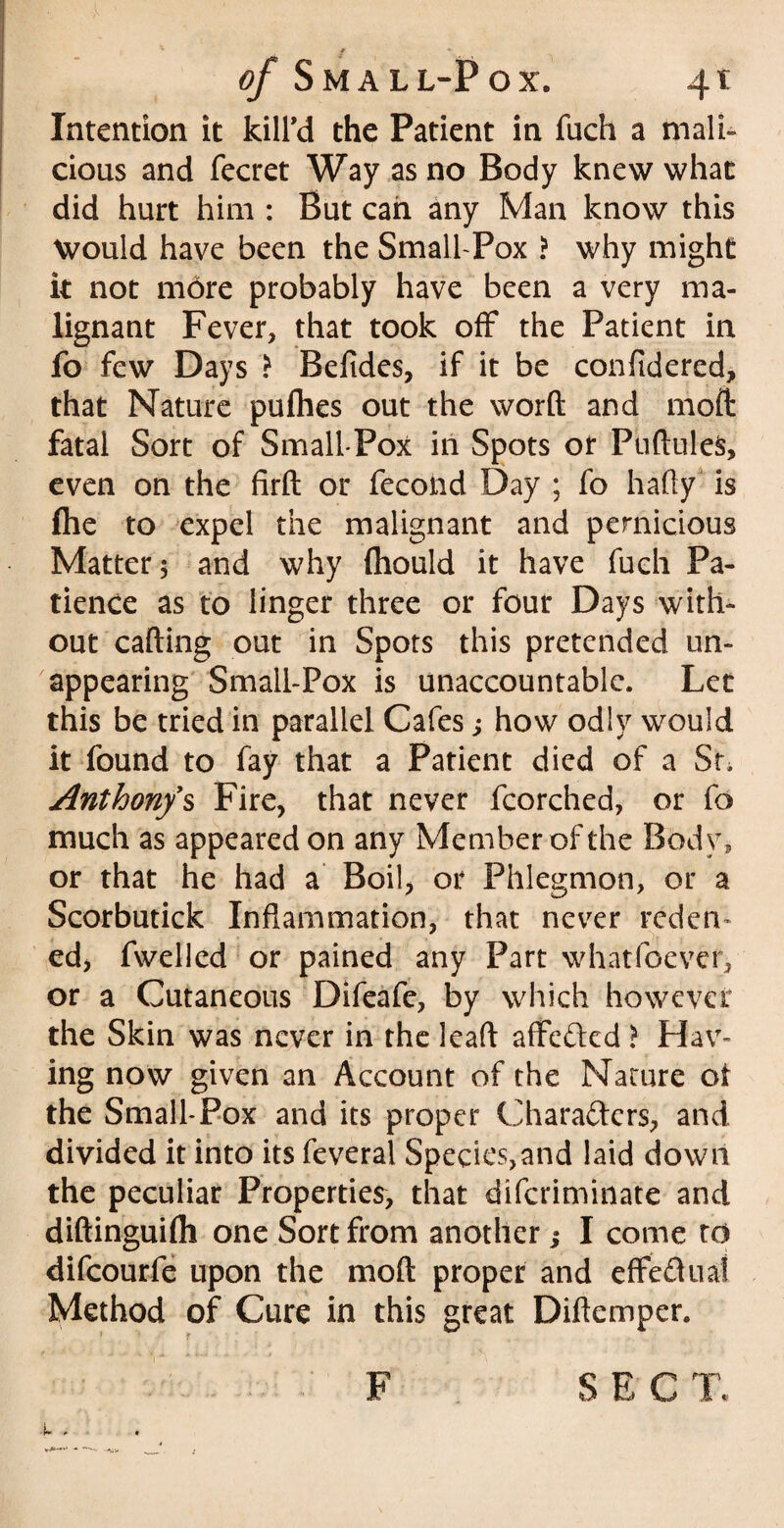 Intention it kill'd the Patient in fuch a mali¬ cious and fecret Way as no Body knew what did hurt him : But can any Man know this Would have been the Small-Pox ? why might it not more probably have been a very ma¬ lignant Fever, that took off the Patient in fo few Days ) Befides, if it be confidered, that Nature puflies out the word and moft fatal Sort of Small-Pox in Spots or PuftuleS, even on the firft or fecond Day ; fo hafty is file to expel the malignant and pernicious Matter 3 and why (hould it have fuch Pa¬ tience as to linger three or four Days with¬ out calling out in Spots this pretended un¬ appearing Small-Pox is unaccountable. Let this be tried in parallel Cafes; how odly would it found to fay that a Patient died of a St, Anthony's Fire, that never fcorched, or fo much as appeared on any Member of the Body, or that he had a Boil, or Phlegmon, or a Scorbutick Inflammation, that never reden- ed, fwelled or pained any Part whatfoever, or a Cutaneous Difeafe, by which however the Skin was never in the lead affcCted > Hav¬ ing now given an Account of the Nature of the Small-Pox and its proper Characters, and divided it into its feveral Species,and laid down the peculiar Properties, that diferiminate and diftinguifli one Sort from another; I come to difeourfe upon the moft proper and effectual Method of Cure in this great Diftemper. F SEC T,