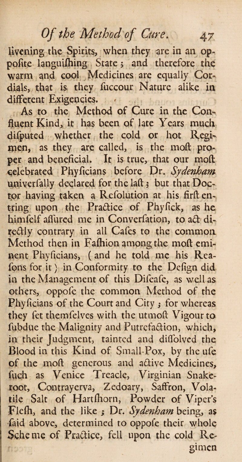 livening the Spirits, when they are in an op- polite languifhing State 5 and therefore the warm and cool Medicines are equally Cor¬ dials, that is they fuccour Nature alike in different Exigencies. As to the Method of Cure in the Com fluent Kind, it has been of late Years much difputed whether the cold or hot Regi¬ men, as they are called, is the moft pro¬ per and beneficial. It is true, that our moft celebrated Phyficians before Dr. Sydenham univerfally declared for the laft 5 but that Doc¬ tor having taken a Refolution at his firften- tring upon the Pradice of Phyfick, as he himfelf affurcd me in Converfation, to ad di- redly contrary in all Cafes to the common Method then in Fafhion among the moft emi¬ nent Phyficians, (and he told me his Rea- fons for it) in Conformity to the Defign did in the Management of this Difeafe, as well as others, oppofe the common Method of the Phyficians of the Court and City ; for whereas they fet themfelves with the utmoft Vigour to fubdue the Malignity and Putrefadion, which, in their Judgment, tainted and diffolved the Blood in this Kind of Small-Pox, by the ufe of the moft generous and adive Medicines, fuch as Venice Treacle, Virginian Snake- root, Contrayerva, Zedoary, Saffron, Vola¬ tile Salt of Hartfhorn, Powder of Viper's Flefh, and the like ; Dr. Sydenham being, as laid above, determined to oppofe their whole Scheme of Pradicc, fell upon the cold Re¬ gimen