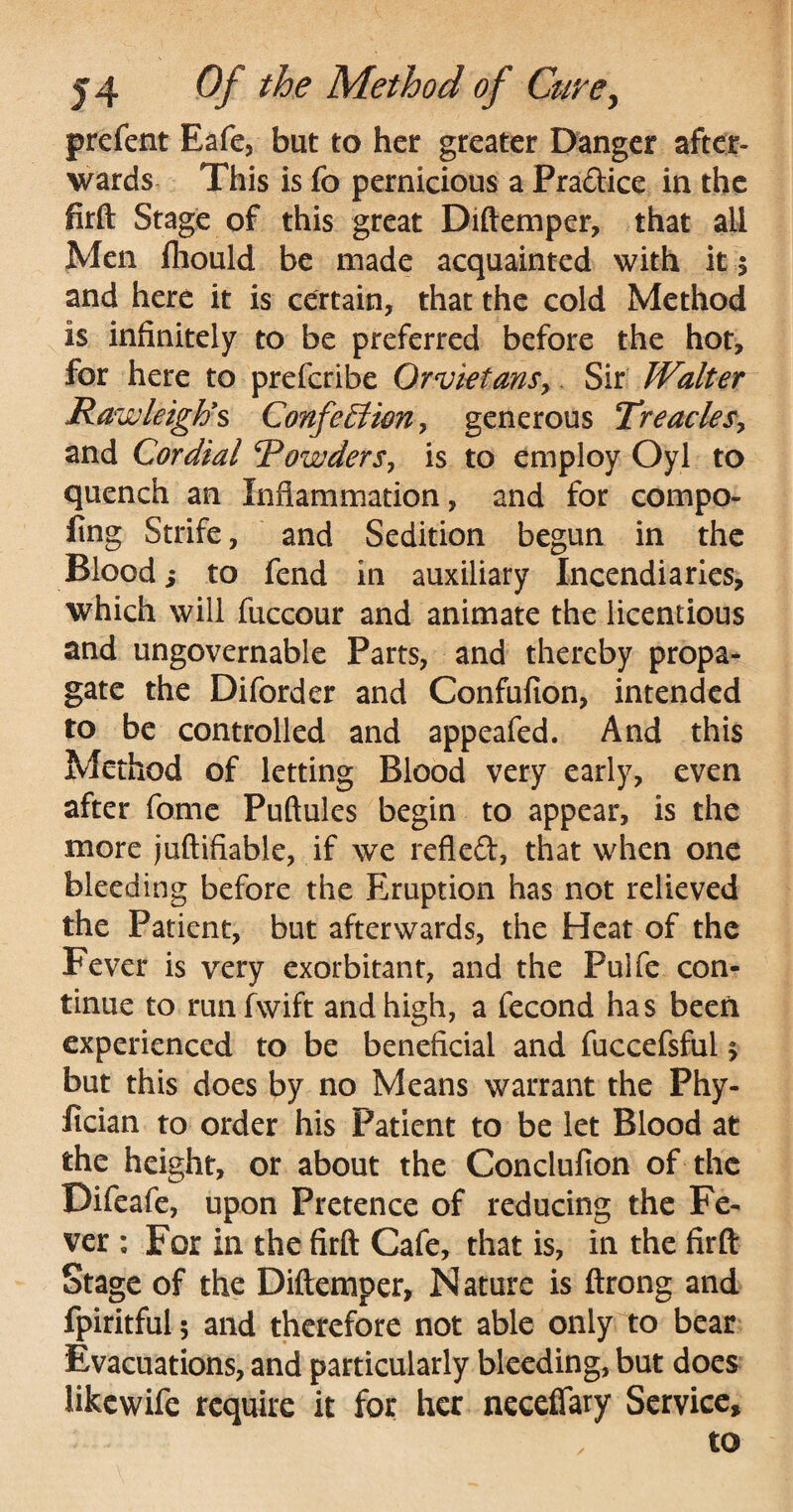 prefent Eafe, but to her greater Danger after¬ wards This is fo pernicious a Pradtice in the firft Stage of this great Diftemper, that all Men fhould be made acquainted with it $ and here it is certain, that the cold Method is infinitely to be preferred before the hot, for here to prefcribe Qrvietans? Sir Walter Rawleigh's Confection? generous Treacles? and Cordial Powders? is to employ Oyl to quench an Inflammation, and for compo¬ sing Strife, and Sedition begun in the Blood i to fend in auxiliary Incendiaries, which will fuccour and animate the licentious and ungovernable Parts, and thereby propa¬ gate the Diforder and Confufion, intended to be controlled and appealed. And this Method of letting Blood very early, even after fomc Puftules begin to appear, is the more juftifiable, if we refleft, that when one bleeding before the Eruption has not relieved the Patient, but afterwards, the Heat of the Fever is very exorbitant, and the Pulfe con¬ tinue to run fwift and high, a fecond has been experienced to be beneficial and fuccefsful 5 but this does by no Means warrant the Phy- lician to order his Patient to be let Blood at the height, or about the Conclufion of the Bifeafe, upon Pretence of reducing the Fe¬ ver : For in the firft Cafe, that is, in the firft Stage of the Diftemper, Nature is ftrong and fpiritful; and therefore not able only to bear Evacuations, and particularly bleeding, but does likcwife require it for her neceflary Service, to