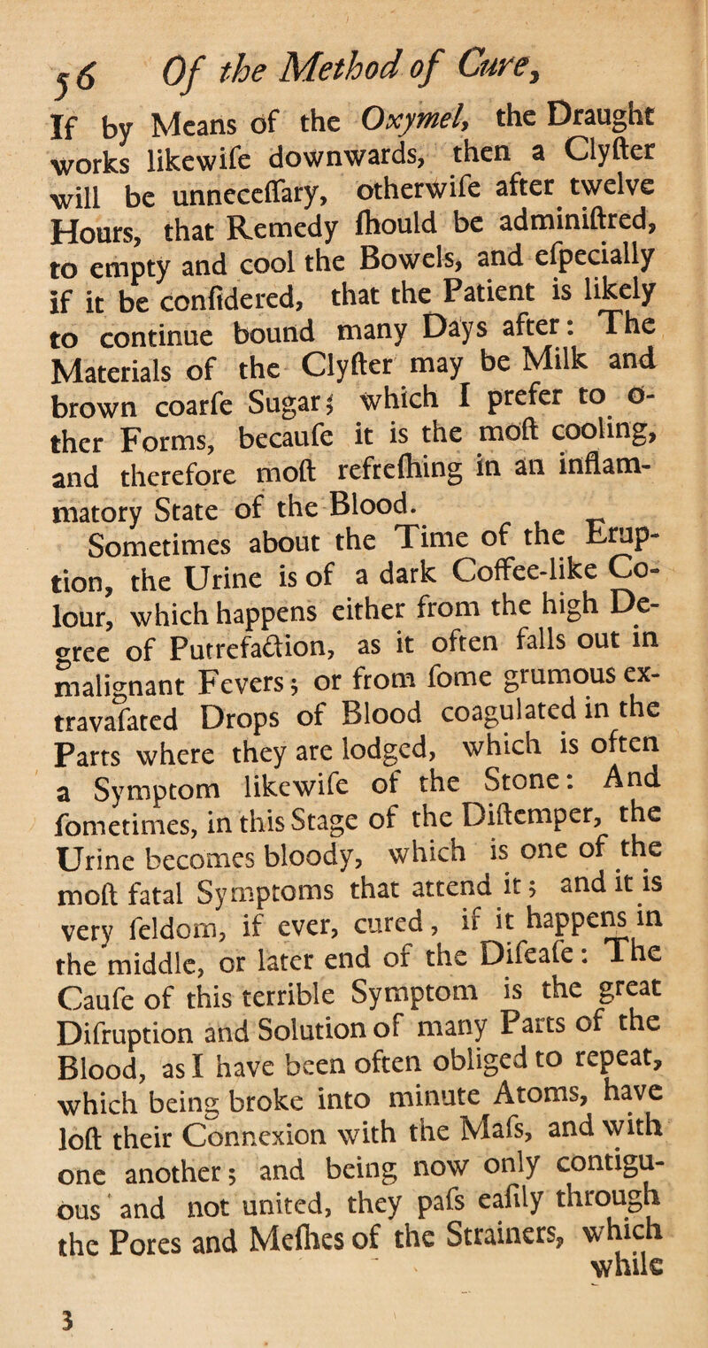 If by Means of the OxymeA the Draught works likewife downwards, then a Clyfter will be unneceffary, otherwife after. twelve Hours, that Remedy fhould be adminiftred, to empty and cool the Bowels, and efpecially if it be confidered, that the Patient is likely to continue bound many Days after. The Materials of the Clyfter may be Milk and brown coarfe Sugar ; which I prefer to 0- ther Forms, becaufe it is the mdft cooling, and therefore mod refrdhing in an inflam¬ matory State of the Blood. Sometimes about the Time of the Erup¬ tion, the Urine is of a dark Coffee-like Co- lour, which happens either from the high De¬ gree of Putrefaction, as it often falls out in malignant Fevers ; or from fome grumousex- travafated Drops of Blood coagulated in the Parts where they are lodged, which is often a Symptom likewife of the Stone. And fometimes, in this Stage of the Diftcmper, the Urine becomes bloody, which is one of the moft fatal Symptoms that attend it; and it is very feldorn, if ever, cured, if it happens in the middle, or later end of the Difeafe: The Caufe of this terrible Symptom is the great Difruption and Solution of many Parts of the Blood, as I have been often obliged to repeat, which being broke into minute Atoms, have loft their Connexion with the Mafs, and with one another; and being now only contigu¬ ous and not united, they pafs eafily through the Pores and Melhes of the Strainers, which 3