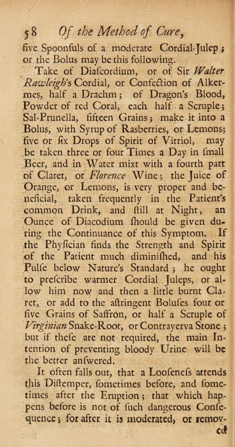 five Spoonfuls of a moderate Cordial-Julep s or the Bolus may be this following. Take of Diafcordium, or of Sir Walter RawleigFs Cordial, or Confedion of Alker- mes, half a Drachm ; of Dragon s Blood, Powder of red Coral, each half a Scruple; Sal-Prunella, fifteen Grains 5 make it into a Bolus, with Syrup of Rasberries, or Lemons; five or fix Drops of Spirit of Vitriol, may be taken three or four Times a Day in fmall Beer, and in Water mixt with a fourth part of Claret, or Florence Wine; the Juice of Orange, or Lemons, is very proper and be¬ neficial, taken frequently in the Patient’s common Drink, and ftill at Night, an Ounce of Diacodium fhould be given du¬ ring the Continuance of this Symptom. If the Phyfician finds the Strength and Spirit of the Patient much diminifhed, and his Pulfe below Natures Standard ; he ought to prefcribe warmer Cordial Juleps, or al¬ low him now and then a little burnt Cla¬ ret, or add to the aftringent Bolufes four or five Grains of Saffron, or half a Scruple of Virginian Snake-Root, or Contrayerva Stone ; but if thefe are not required, the main In¬ tention of preventing bloody Urine will be the better anfwered. It often falls out, that a Loofenefs attends this Diftemper, fometimes before, and fome- times after the Eruption; that which hap¬ pens before is not of fuch dangerous Confe- quence; for after it is moderated, or remov¬ ed