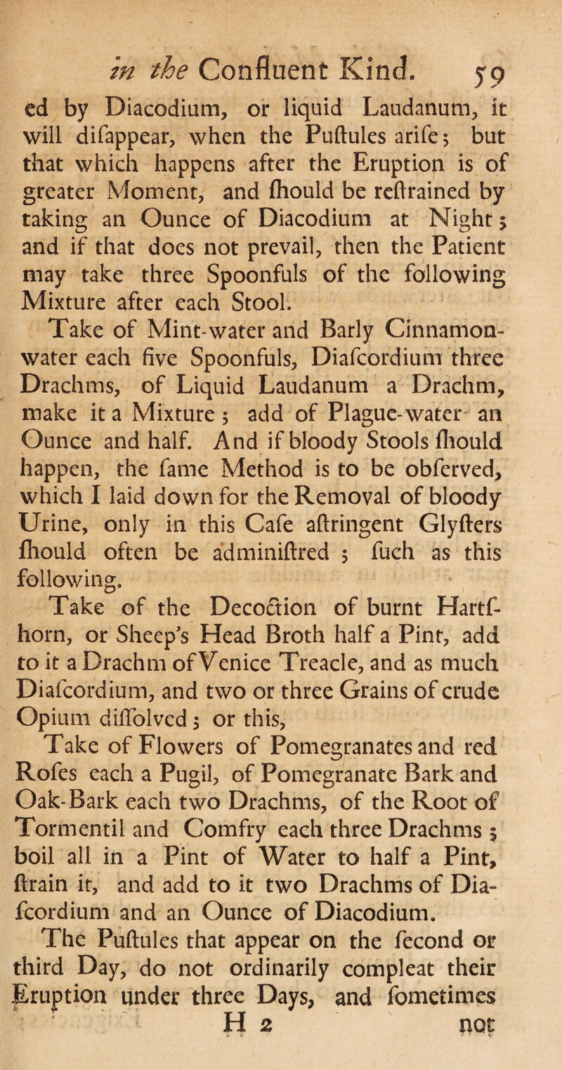 ed by Diacodium, or liquid Laudanum, it will difappear, when the Puftules arife 5 but that which happens after the Eruption is of greater Moment, and fliould be reftrained by taking an Ounce of Diacodium at Night 5 and if that does not prevail, then the Patient may take three Spoonfuls of the following Mixture after each Stool. Take of Mint-water and Early Cinnamon- water each five Spoonfuls, Diafcordium three Drachms, of Liquid Laudanum a Drachm, make it a Mixture 5 add of Plague-water an Ounce and half. And if bloody Stools fliould happen, the fame Method is to be obferved, which I laid down for the Removal of bloody Urine, only in this Cafe aftringent Glyfters ftiould often be adminiftred 5 fuch as this following. Take of the Decoction of burnt Hartf- horn, or Sheep's Head Broth half a Pint, add to it a Drachm of Venice Treacle, and as much Diafcordium, and two or three Grains of crude Opium diffolvcd $ or this, Take of Flowers of Pomegranates and red Rofes each a Pugil, of Pomegranate Bark and Oak-Bark each two Drachms, of the Root of Tormentil and Comfry each three Drachms 5 boil all in a Pint of Water to half a Pint, Grain it, and add to it two Drachms of Dia¬ fcordium and an Ounce of Diacodium. The Puftules that appear on the fecond or third Day, do not ordinarily compleat their Eruption under three Days, and fomctimes H 2 not