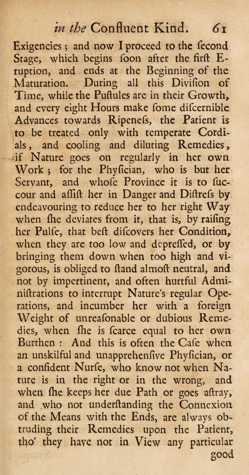 Exigencies 5 and now I proceed to the fecond Stage, which begins foon after the firft E- ruption, and ends at the Beginning of the Maturation. During all this Divifion of Time, while the Puftules are in their Growth, and every eight Hours make fome difcernible Advances towards Ripenefs, the Patient is to be treated only with temperate Cordi¬ als , and pooling and diluting Remedies, 4f Nature goes on regularly in her own Work j for the Phyfician, who is but her Servant, and whofe Province it is to fuc- cour and affift her in Danger and Diftrefs by endeavouring to reduce her to her right Way when fhe deviates from it, that is, by railing her Pulfe, that bell difcovers her Condition, when they are too low and depreffed, or by bringing them down when too high and vi¬ gorous, is obliged to (land almoft neutral, and not by impertinent, and often hurtful Admi- niftrations to interrupt Natures regular Ope¬ rations, and incumber her with a foreign Weight of unreafonable or dubious Reme¬ dies, when file is fcarce equal to her own Burthen : And this is often the Cafe when an unskilful and unapprehenfive Phyfician, or a confident Nurfe, who know not when Na¬ ture is in the right or in the wrong, and when Ihe keeps her due Path or goes aftray, and who not underftanding the Connexion of the Means with the Ends, are always ob¬ truding their Remedies upon the Patient, tho’ they have not in View any particular good