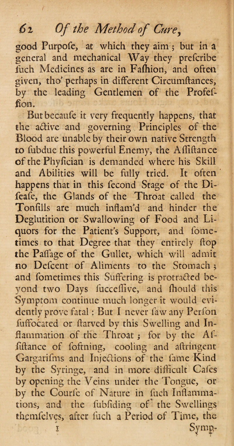 good Purpofe, at which they aim 5 but in a general and mechanical Way they preferibe fuch Medicines as are in Fafhion, and often given, tho’ perhaps in different Circumftances, by the leading Gentlemen of the Profef- fion. Butbecaufe it very frequently happens, that the a&ive and governing Principles of the Blood are unable by their own native Strength to fubdue this powerful Enemy, the Affiftance of the Phyfician is demanded where his Skill and Abilities will be fully tried. It often ' happens that in this fecond Stage of the Di- feafe, the Glands of the Throat called the Tonfills are much inflam'd and hinder the Deglutition or Swallowing of Food and Li¬ quors for the Patient's Support, and fome- times to that Degree that they entirely flop the Paffage of the Gullet, which will admit no Defcent of Aliments to the Stomach $ and fometimes this Suffering is protra&cd be¬ yond two Days fucceflive, and fhould this Symptom continue much longer it would evi¬ dently prove fatal: But I never faw any Perfon fuffocated or ftarved by this Swelling and In¬ flammation of the Throat j for by the Af¬ fiftance of foftning, cooling and aftringent Gargarifms and Injections of the fame Kind by the Syringe, and in more difficult Cafes by opening the Veins under the 'Longue, or by the Courfe of Nature in fuch Inflamma¬ tions, and the fubfiding of the Swellings thpmfelves, after fuch a Period of Time, the