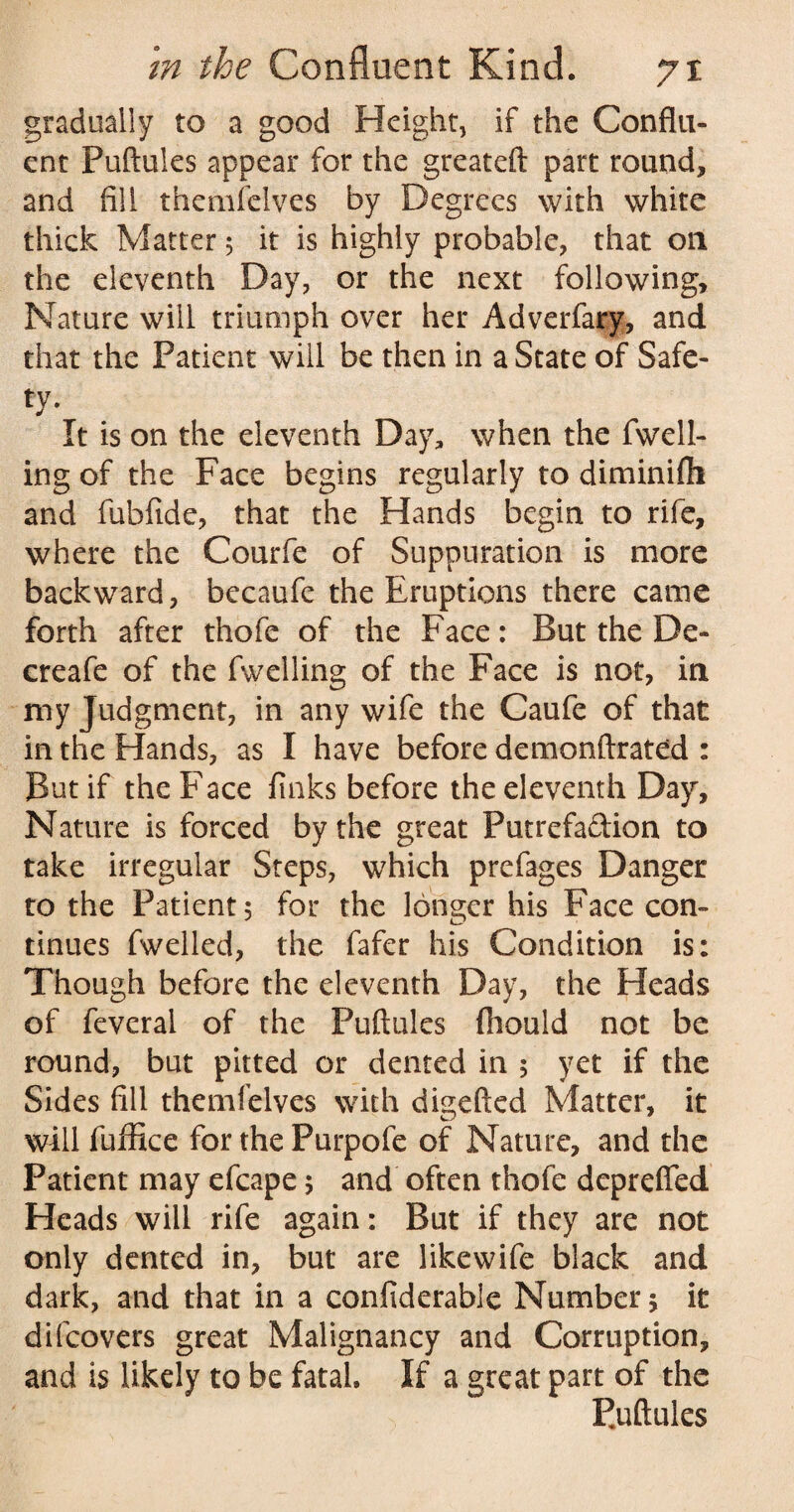 gradually to a good Height, if the Conflu¬ ent Puftules appear for the greateft part round, and fill themfelves by Degrees with white thick Matter 5 it is highly probable, that on the eleventh Day, or the next following. Nature will triumph over her Adverfary, and that the Patient will be then in a State of Safe¬ ty* It is on the eleventh Day, when the fuell¬ ing of the Face begins regularly to diminifti and fubfide, that the Hands begin to rife, where the Courfe of Suppuration is more backward, becaufe the Eruptions there came forth after thofe of the Face: But the De- creafe of the fwelling of the Face is not, in my Judgment, in any wife the Caufe of that in the Hands, as I have before demonftrated : But if the Face finks before the eleventh Day, Nature is forced by the great Putrefadion to take irregular Steps, which prefages Danger to the Patient 5 for the longer his Face con¬ tinues fwelled, the fafer his Condition is: Though before the eleventh Day, the Heads of feveral of the Puftules fhould not be round, but pitted or dented in 5 yet if the Sides fill themfelves with digefted Matter, it will fuffice for the Purpofe of Nature, and the Patient may efcape 5 and often thofe dcprefled Heads will rife again: But if they are not only dented in, but are likewife black and dark, and that in a confiderable Number $ it difcovers great Malignancy and Corruption, and is likely to be fatal If a great part of the Puftules