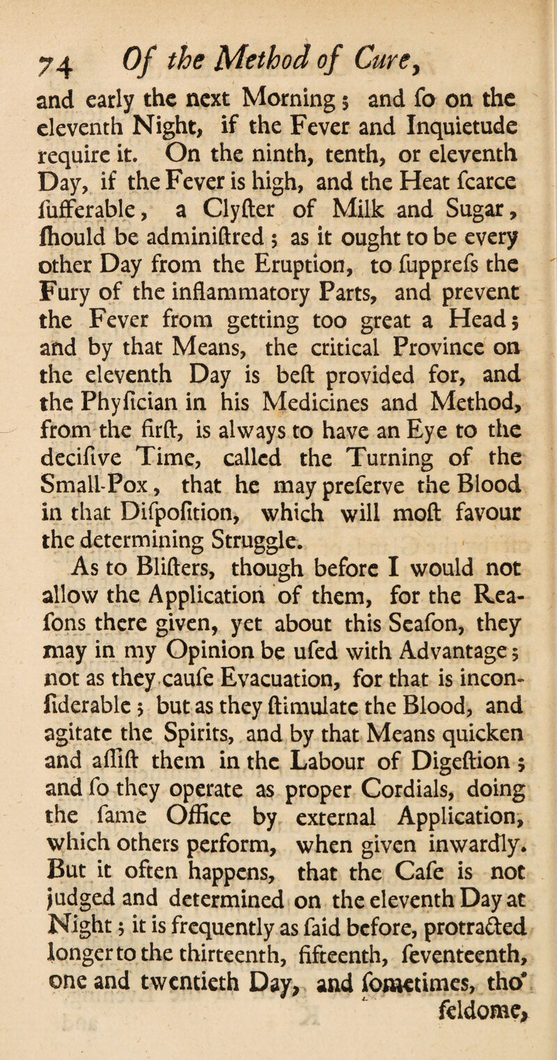 and early the next Morning 5 and fo on the eleventh Night, if the Fever and Inquietude require it. On the ninth, tenth, or eleventh Day, if the Fever is high, and the Heat fcarce fufferable, a Clyfter of Milk and Sugar, fhould be adminiftred 5 as it ought to be every other Day from the Eruption, to fupprefs the Fury of the inflammatory Parts, and prevent the Fever from getting too great a Head 5 and by that Means, the critical Province on the eleventh Day is beft provided for, and the Phyfician in his Medicines and Method, from the firft, is always to have an Eye to the decifive Time, called the Turning of the Small-Pox, that he may preferve the Blood in that Difpofition, which will moft favour the determining Struggle. As to Blifters, though before I would not allow the Application of them, for the Rea- fons there given, yet about this Seafon, they may in my Opinion be ufed with Advantage 5 not as they caufe Evacuation, for that is incon- fiderable 5 but as they ftimulate the Blood, and agitate the Spirits, and by that Means quicken and afiift them in the Labour of Digeftion; and fo they operate as proper Cordials, doing the fame Office by external Application, which others perform, when given inwardly. But it often happens, that the Cafe is not judged and determined on the eleventh Day at Night 5 it is frequently as faid before, protraded longer to the thirteenth, fifteenth, feventeenth, one and twentieth Day, and fonaetimes, tho# feldome.