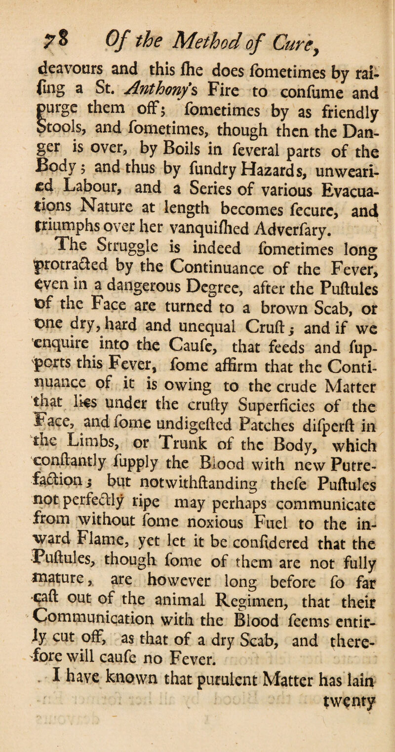 deavours and this file does lonietimes by rai¬ ding a St. Anthony1s Fire to confume and purge them off; fometimes by as friendly Stools, and fometimes, though then the Dan¬ ger is over, by Boils in feveral parts of the Body 5 and thus by fundry Hazards, unweari¬ ed Labour, and a Series of various Evacua¬ tions Nature at length becomes fecurc, and triumphs over her vanquiflied Adverfary. The Struggle is indeed fometimes long protracted by the Continuance of the Fever, even in a dangerous Degree, after the Puftules x>( the Face are turned to a brown Scab, or t>ne dry, hard and unequal Cruft ^ and if we enquire into the Caufe, that feeds and fup- perts this Fever, fome affirm that the Conti¬ nuance of it is owing to the crude Matter that lies under the crufty Superficies of the Face, and fome undigefted Patches difperft in the Limbs, or Trunk of the Body, which conftantly fupply the Blood with new Putre¬ faction^ but notwithftanding thefe Puftules not perfectly ripe may perhaps communicate from without fome noxious Fuel to the in¬ ward Flame, yet let it be conftdered that the 'Puftules, though fome of them are not fully mature, are however long before fo far ■caft out of the animal Regimen, that their Communication with the Blood feems entir- ly cut off, as that of a dry Scab, and there¬ fore will caufe no Fever. I have known that purulent Matter has lain twenty