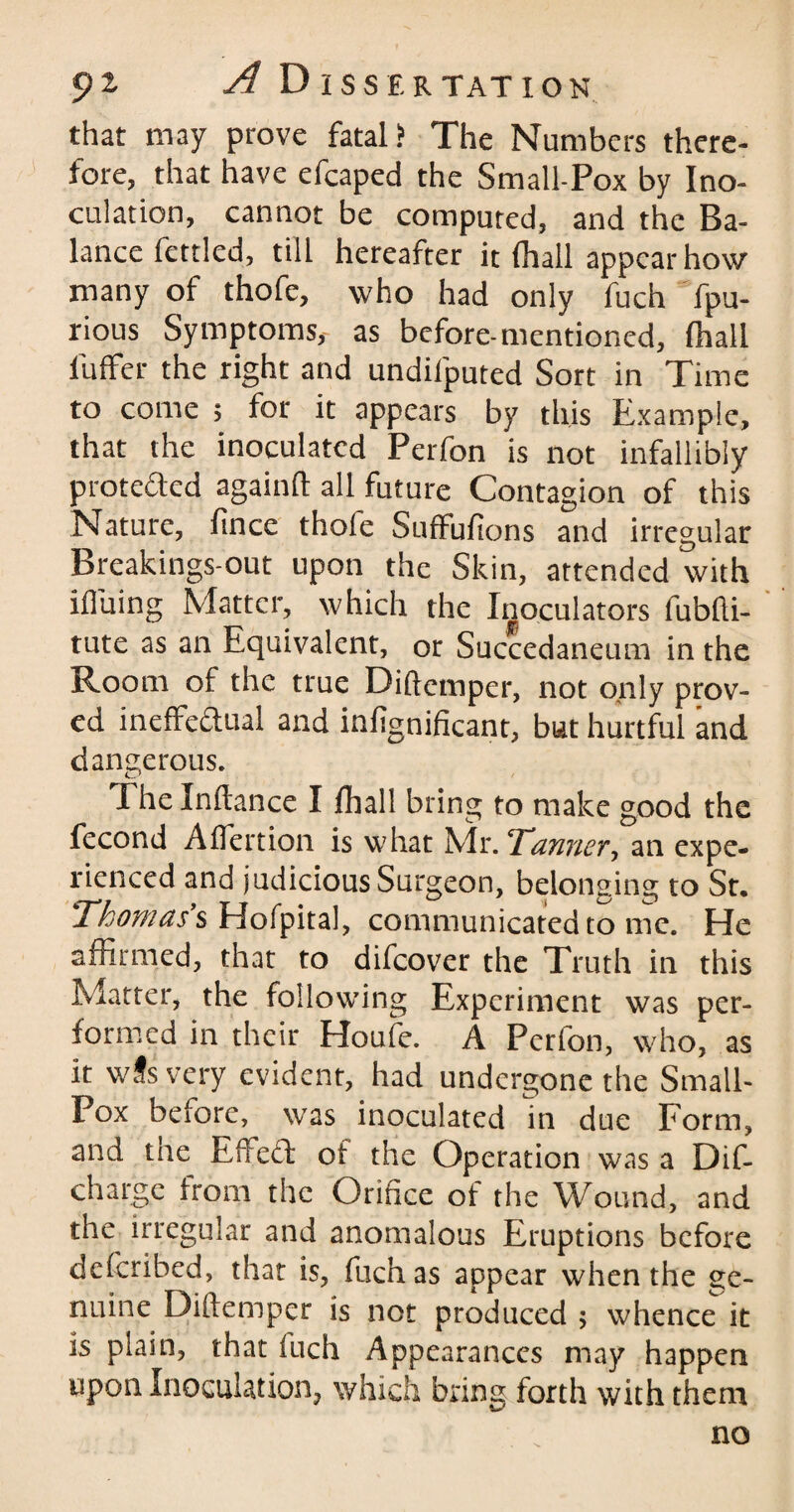 pz A D I S S E R TAT ION that may prove fatal? The Numbers there¬ fore, that have efcaped the Small-Pox by Ino¬ culation, cannot be computed, and the Ba¬ lance fettled, till hereafter it (hall appear how many of thofe, who had only fuch fpu- rious Symptoms,- as before-mentioned, (hall Puffer the right and undifputed Sort in Time to come 5 for it appears by this Example, that the inoculated Perfon is not infallibly protected againft all future Contagion of this Nature, fince thofe Suffufions and irregular Breakings-out upon the Skin, attended with ifluing Matter, which the Inoculators fubfli- tute as an Equivalent, or Succedaneum in the Room of the true Diftcmper, not only prov¬ ed ineffedlual and infignificant, but hurtful and dangerous. The Inftance I jfhall bring to make good the fecond Aflertion is what Mr. ‘Tanner, an expe¬ rienced and judicious Surgeon, belonging to Sr, Thomas's Hofpital, communicated to me. He affirmed, that to difcover the Truth in this Matter, the following Experiment was per¬ formed in their Houfe. A Perion, who, as it wJs very evident, had undergone the Small- Pox before, was inoculated in due Form, and tne Effe£t of the Operation was a Dif- charge from the Orifice of the Wound, and the irregular and anomalous Eruptions before deferibed, that is, fuch as appear when the ge¬ nuine Diftemper is not produced ; whence it is plain, that inch Appearances may happen upon Inoculation, which bring forth with them no