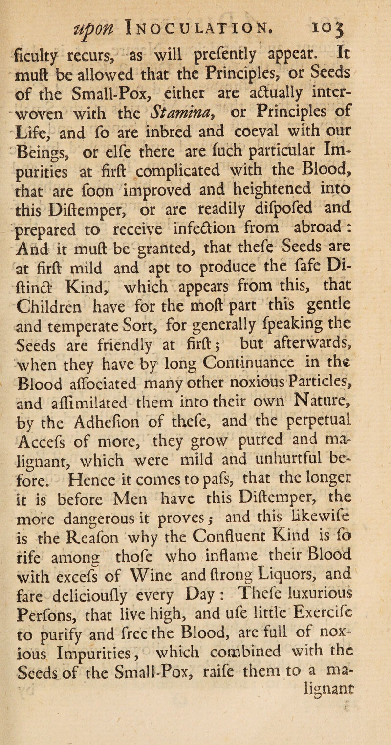 ficulty recurs, as will prefently appear. It muft be allowed that the Principles, or Seeds of the Small-Pox, either are adtually inter¬ woven with the Stamina, or Principles of Life, and fo are inbred and coeval with our Beings, or elfe there are fuch particular Im¬ purities at firft complicated with the Blood, that are foon improved and heightened into this Diftemper, or are readily difpofed and prepared to receive infeftion from abroad : And it muft be granted, that thefe Seeds are at firft mild and apt to produce the fafe Di- ftin<ft Kind, which appears from this, that Children have for the moft part this gentle and temperate Sort, for generally fpeaking the Seeds are friendly at firft $ but afterwards, when they have by long Continuance in the Blood affociated many other noxious Particles, and aflimilated them into their own Nature, by the Adhefion of thefe, and the perpetual Accefs of more, they grow putred and ma¬ lignant, which were mild and unhurtful be¬ fore. Hence it comes to pafs, that the longer it is before Men have this Diftemper, the more dangerous it proves; and this likewife is the Reafon why the Confluent Kind is fo rife among thofe who inflame their Blood with excefs of Wine and ftrong Liquors, and fare delicioufly every Day : Thefe luxurious Perfons, that live high, and ufe little Exercife to purify and free the Blood, are full of nox¬ ious Impurities, which combined with the Seeds of the Small-Pox, raife them to a ma¬ lignant