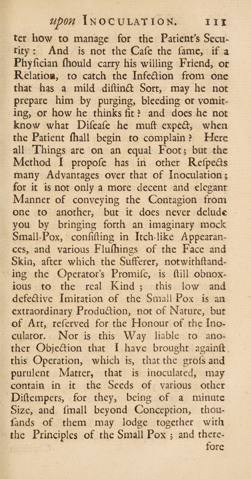 ter how to manage for the Patient s Secu¬ rity : And is not the Cafe the fame, if a Phyfician fhould carry his willing Friend, or Relatioa, to catch the Infection from one that has a mild diftind Sort, may he not prepare him by purging, bleeding or vomit¬ ing, or how he thinks fit \ and does he not know what Difeafe he muft exped, when, the Patient fhall begin to complain ? Here all Things are on an equal Foot 5 but the Method I propofe has in other Refpeds many Advantages over that of Inoculation; for it is not only a more decent and elegant Manner of conveying the Contagion from one to another, but it does never delude you by bringing forth an imaginary mock Small-Pox, confiding in Itch-like Appearan¬ ces, and various Flufliings of the Face and Skin, after which the Sufferer, notwithstand¬ ing the Operator’s Promife, is (till obnox¬ ious to the real Kind ; this low and defective Imitation of the Small Pox is an extraordinary Production, not of Nature, but of Art, referved for the Honour of the Ino- culator. Nor is this Way liable to ano¬ ther Objedion that I have brought againft, this Operation, which is, that the grofs and purulent Matter, that is inoculated, may contain in it the Seeds of various other Diftempers, for they, being of a minute Size, and fmall beyond Conception, thou- lands of them may lodge together with the Principles of the Small Pox 5 and there-