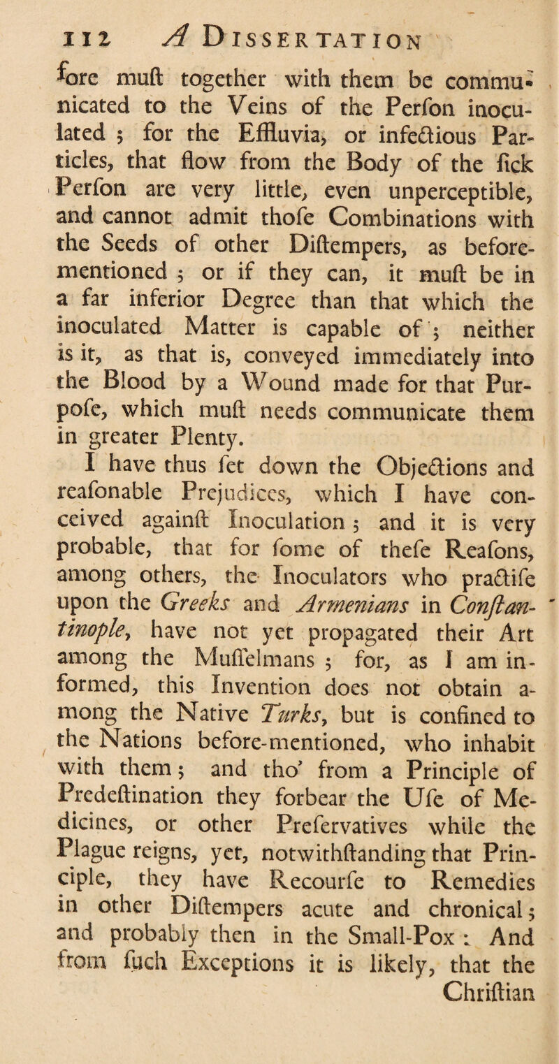 fore muft together with them be commu¬ nicated to the Veins of the Perfon inocu¬ lated 5 for the Effluvia, or infedtious Par¬ ticles, that flow from the Body of the fick Perfon are very little, even unperceptible, and cannot admit thofe Combinations with the Seeds of other Diftempers, as before- mentioned ; or if they can, it muft be in a far inferior Degree than that which the inoculated Matter is capable of $ neither is it, as that is, conveyed immediately into the Blood by a Wound made for that Pur- pofe, which muft needs communicate them in greater Plenty. I have thus let down the Objections and reafonable Prejudices, which I have con¬ ceived againft Inoculation 5 and it is very probable, that for fome of thefe Reafons, among others, the Inoculators who praCtife upon the Greeks and Armenians in Confian- tinopky have not yet propagated their Art among the Muflelmans ; for, as I am in¬ formed, this Invention does not obtain a- mong the Native Turks, but is confined to the Nations before-mentioned, who inhabit with them; and tho’ from a Principle of Predeftination they forbear the Ufe of Me¬ dicines, or other Prefervatives while the Plague reigns, yet, notwithstanding that Prin¬ ciple, they have Recourfe to Remedies in other Diftempers acute and chronical; and probably then in the Small-Pox : And from fuch Exceptions it is likely, that the Chriftian