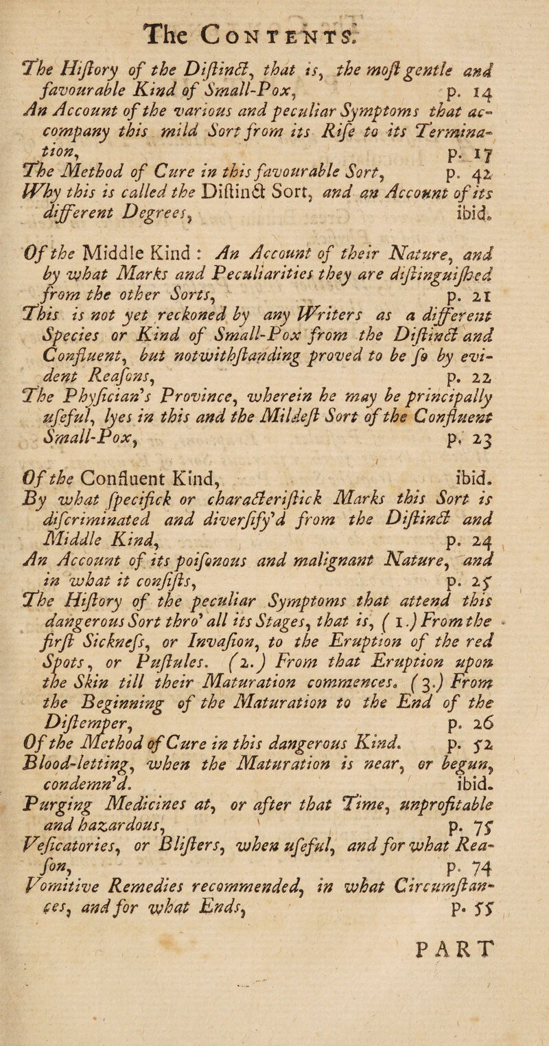 The C ON T ENT£ The Hiftory of the Diftintf, that is, the moft gentle and favourable Kind of Small-Pox, p. 14 An Account of the various and peculiar Symptoms that ac¬ company this mild Sort from its Rife to its Termina- tion, p. 17 The Method of Cure in this favourable Sort, p. 42 Why this is called the Diftindt Sort, and an Account of its different Degrees, ibid® Of the Middle Kind : An Account of their Nature, and by what Marks and Peculiarities they are diftinguijhed from the other Sorts, p. 21 This is not yet reckoned by any Writers as a different Species or Kind of Small-Pox from the Diflindl and Confluent, but notwithftanding proved to be fo by evi¬ dent Reafons, p. 22 The Phyficiaris Province, wherein he may he principally ufeful, lyes in this and the Mi ldeft Sort of the Confluent Small-Pox, p, 23 Of the Confluent Kind, ibid. By what fpecifick or charadleriflick Marks this Sort is difcriminated and diverfify'd from the Diflindl and Middle Kind, p. 24 An Account of its poifonous and malignant Nature, and in what it confifts, p. 25 The Hiftory of the peculiar Symptoms that attend this dangerous Sort thro* all its Stages, that is, ( 1.) From the firfl Sicknefs, or Invafion, to the Eruption of the red Spots, or Puftules. (2.) From that Eruption upon the Skin till their Maturation commences. (3.) From the Beginning of the Maturation to the End of the Diftemper, p, 26 Of the Method of Cure in this dangerous Kind. p. fz Blood-letting, when the Maturation is near, or begun, condemn'd. ibid. Purging Medicines at, or after that Time, unprofitable and hazardous, ' p. 7^ Veflcatories, or B lifters, when ufeful, and for what Rea- f°», _ . . p- 74 Vomitive Remedies recommended, in what Circamjian- (es} and for what Endss p. S S PART