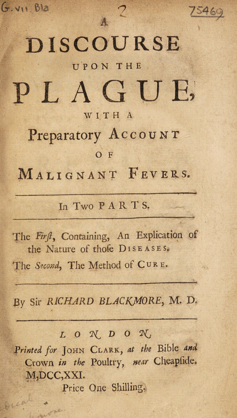 A DISCOURSE I ' UPON THE ' PLAGUE, » V . •«, WITH A Preparatory Account o f x Malignant Fevers. In Two PARTS. The Fir ft. Containing, An Explication of the Nature of thofe Diseases. The Second, The Method of Core. By Sir RICHARD BLACKJMORE, M. D. L Q D O Printed for John Clark, at the Bible and Crown in the Poultry, near Cheapfide. M,DCC,XXI. Price One Shilling.