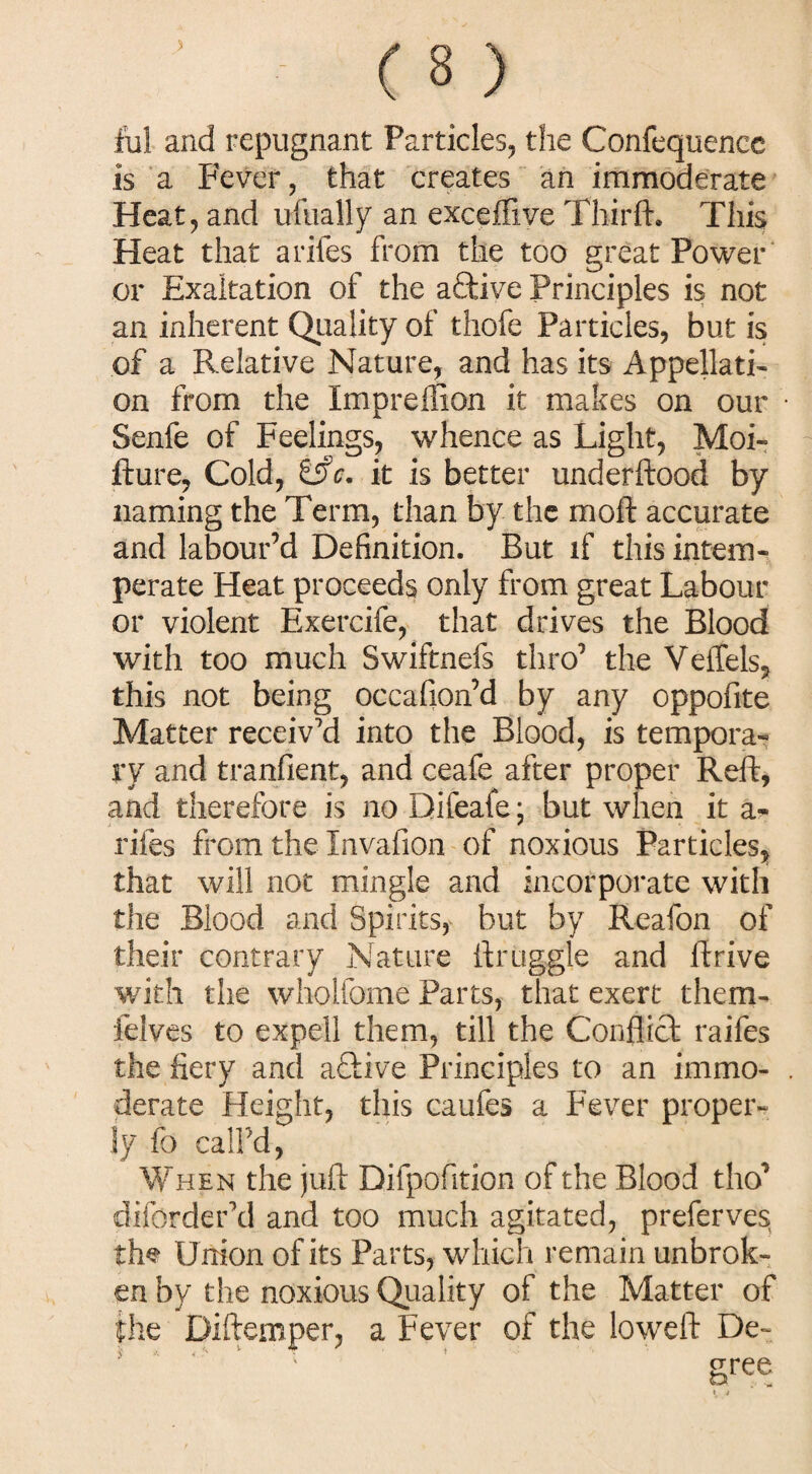 ful and repugnant Particles, the Confequence is a Fever, that creates an immoderate Heat, and usually an exceffive Thirft. This Heat that arifes from the too great Power or Exaltation of the aftive Principles is not an inherent Quality of thofe Particles, but is of a Relative Nature, and has its Appellati¬ on from the Impreflion it makes on our Senfe of Feelings, whence as Light, Moi- fture, Cold, it is better underftood by naming the Term, than by the moft accurate and labour’d Definition. But if this intem¬ perate Heat proceeds only from great Labour or violent Exercife, that drives the Blood with too much Swiftnefs thro’ the Veffels, this not being occafion’d by any oppofite Matter receiv'd into the Blood, is tempora¬ ry and tranfient, and ceafe after proper Reft, and therefore is no Difeaie; but when it a- rifes from the Invafion of noxious Particles, that will not mingle and incorporate with the Blood and Spirits, but by Reafon of their contrary Nature ftruggle and ftrive with the wholfome Parts, that exert them- felves to expell them, till the Conflict raifes the fiery and aftive Principles to an immo¬ derate Height, this caufes a Fever proper¬ ly fo call’d, When the juft Difpofition of the Blood tho’ diforder'd and too much agitated, preferves the Union of its Parts, which remain unbrok¬ en by the noxious Quality of the Matter of the Diftemper, a Fever of the loweft De-