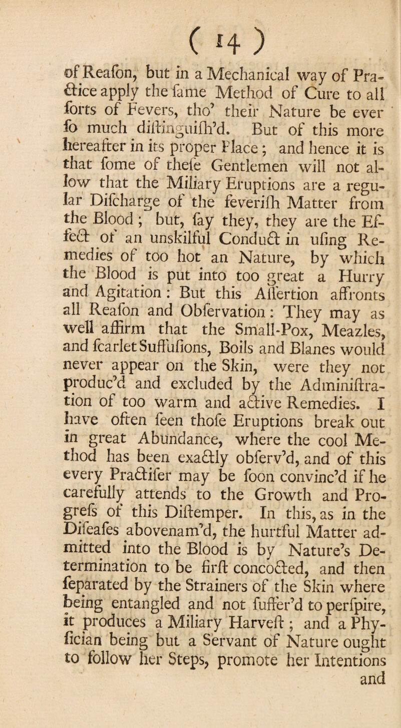 ( *4 ) of Reafon, but in a Mechanical way of Pra* ftice apply the fame Method of Cure to all forts of Fevers, thcf their Nature be ever fo much diftinguifh’d. But of this more hereafter in its proper Place ; and hence it is that fome of thefe Gentlemen will not al¬ low that the Miliary Eruptions are a regu¬ lar Difcharge ol the feverifh Matter from the Blood ; but, fay they, they are the Ef¬ fect of an unskilful Conduct in ufing Re¬ medies of too hot an Nature, by which the Blood is put into too great a Hurry and Agitation: But this Alfertion affronts all Reafon and Observation: They may as well affirm that the Small-Pox, Meazles, and fcarlet Suffufions, Boils and Blanes would never appear on the Skin, were they not produc’d and excluded by the Adminiftra- tion of too warm and active Remedies. I have often feen thofe Eruptions break out in great Abundance, where the cool Me¬ thod has been exactly obferv’d, and of this every Praftifer may be foon convinc’d if he carefully attends to the Growth and Pro¬ gress of this Diftemper. In this, as in the Difeafes abovenam’d, the hurtful Matter ad¬ mitted into the Blood is by Nature’s De¬ termination to be firft concofted, and then feparated by the Strainers of the Skin where being entangled and not fufter’d to perfpire, it produces a Miliary Harveft ; and a Phy- fician being but a Servant of Nature ought to follow her Steps, promote her Intentions and